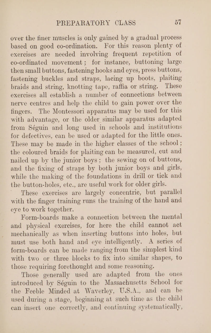 over the finer muscles is only gained by a gradual process based on good co-ordination. For this reason plenty of exercises are needed involving frequent repetition of co-ordinated movement; for instance, buttoning large then small buttons, fastening hooks and eyes, press buttons, fastening buckles and straps, lacing up boots, plaiting braids and string, knotting tape, raffia or string. These exercises all establish a number of connections between nerve centres and help the child to gain power over the fingers. The Montessori apparatus may be used for this with advantage, or the older similar apparatus adapted from Séguin and long used in schools and institutions for defectives, can be used or adapted for the little ones. These may be made in the higher classes of the school ; the coloured braids for plaiting can be measured, cut and nailed up by the junior boys; the sewing on of buttons, and the fixing of straps by both junior boys and girls, while the making of the foundations in drill or tick and the button-holes, etc., are useful work for older girls. These exercises are largely concentric, but parallel with the finger training runs the training of the hand and eye to work together. Form-boards make a connection between the mental and physical exercises, for here the child cannot act mechanically as when inserting buttons into holes, but must use both hand and eye intelligently. A series of form-boards can be made ranging from the simplest kind with two or three blocks to fix into similar shapes, to those requiring forethought and some reasoning. Those generally used are adapted from the ones introduced by Séguin to the Massachusetts School for the Feeble Minded at Waverley, U.S.A., and can be used during a stage, beginning at such time as the child can insert one correctly, and continuing systematically,