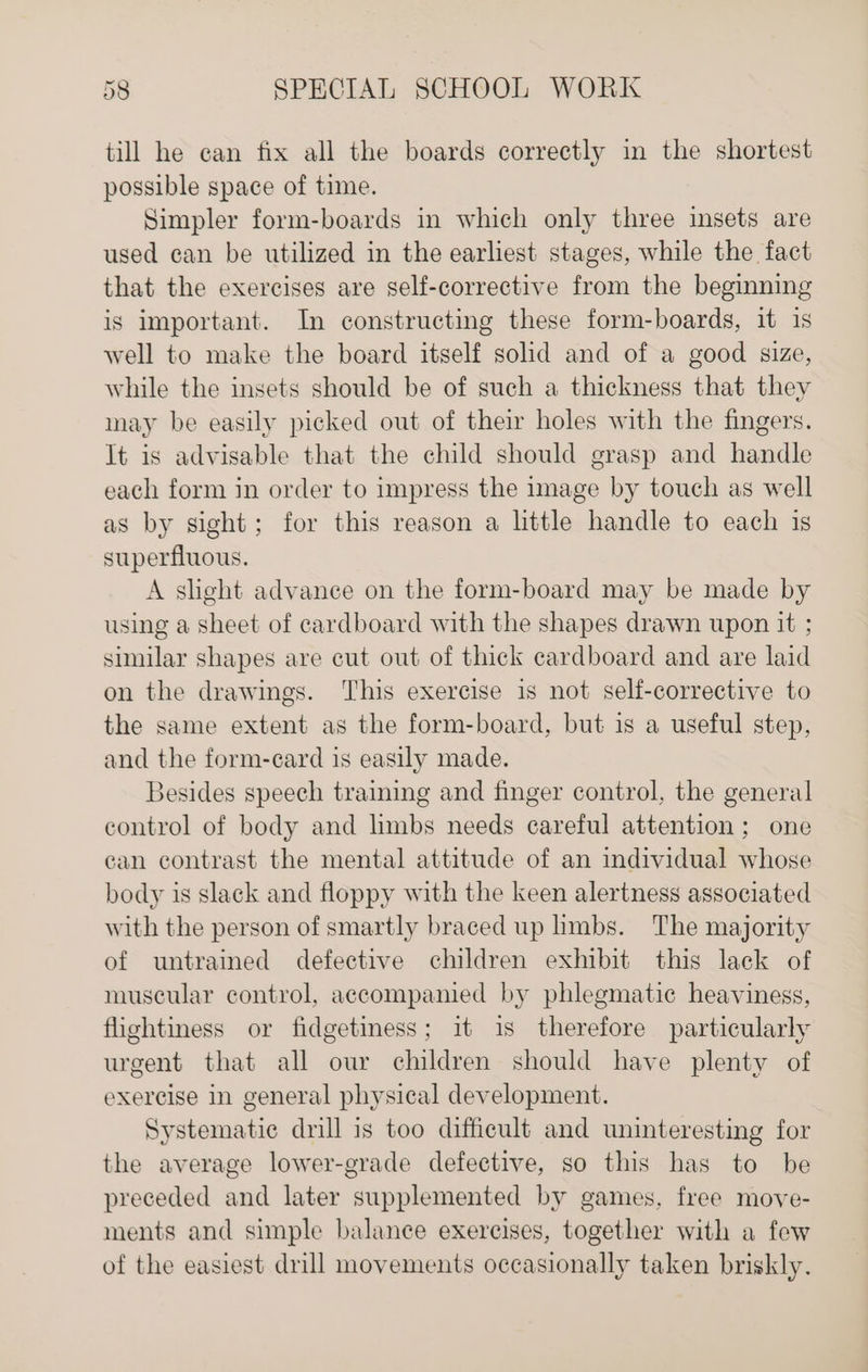 till he can fix all the boards correctly in the shortest possible space of time. Simpler form-boards in which only three insets are used can be utilized in the earliest stages, while the fact that the exercises are self-corrective from the beginning is important. In constructing these form-boards, it is well to make the board itself solid and of a good size, while the insets should be of such a thickness that they may be easily picked out of their holes with the fingers. It is advisable that the child should grasp and handle each form in order to impress the image by touch as well as by sight; for this reason a little handle to each is superfluous. A slight advance on the form-board may be made by using a sheet of cardboard with the shapes drawn upon it ; similar shapes are cut out of thick cardboard and are laid on the drawings. This exercise is not self-corrective to the same extent as the form-board, but is a useful step, and the form-card is easily made. Besides speech training and finger control, the general control of body and hmbs needs careful attention ; one can contrast the mental attitude of an individual whose body is slack and floppy with the keen alertness associated with the person of smartly braced up hmbs. The majority of untrained defective children exhibit this lack of muscular control, accompanied by phlegmatic heaviness, flightiness or fidgetiness; it is therefore particularly urgent that all our children should have plenty of exercise in general physical development. Systematic drill is too difficult and uninteresting for the average lower-grade defective, so this has to be preceded and later supplemented by games, free move- ments and simple balance exercises, together with a few of the easiest drill movements occasionally taken briskly.