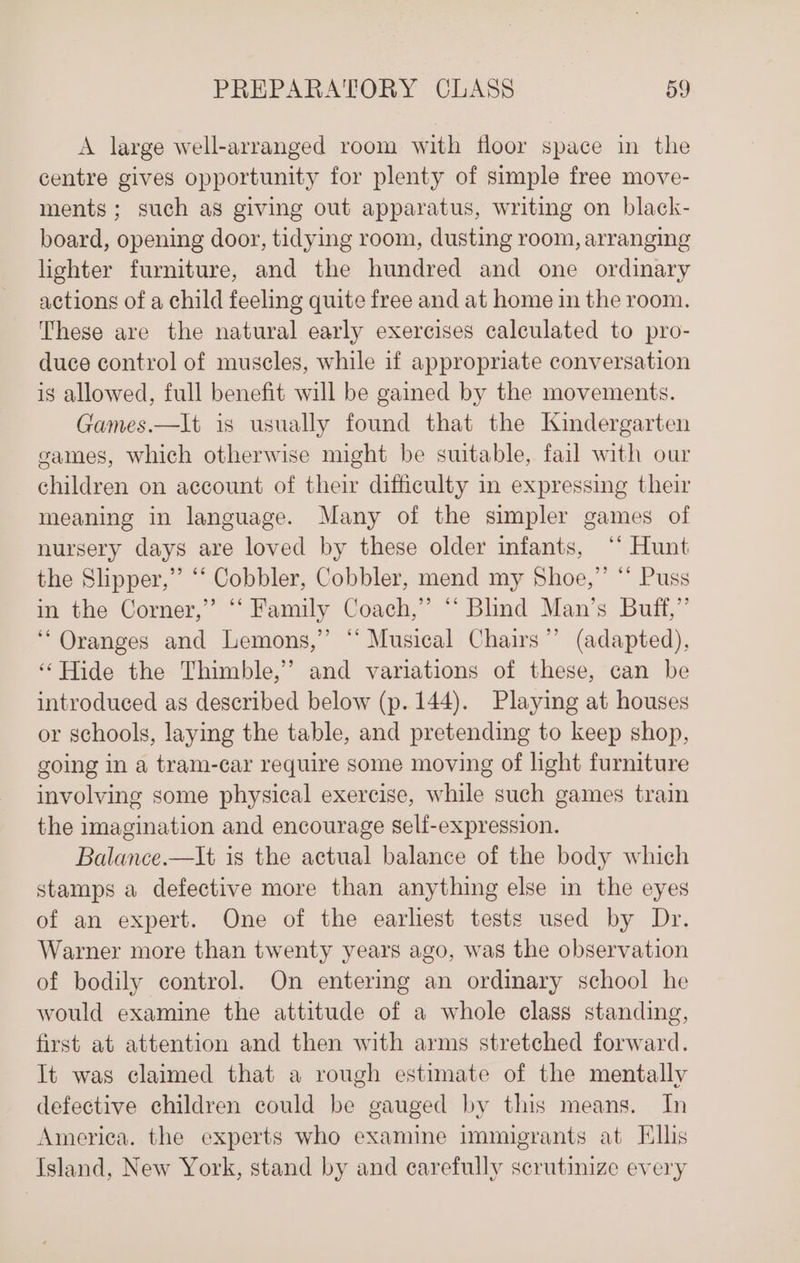 A large well-arranged room with floor space in the centre gives opportunity for plenty of simple free move- ments; such as giving out apparatus, writing on black- board, opening door, tidying room, dusting room, arranging lighter furniture, and the hundred and one ordinary actions of a child feeling quite free and at home in the room. These are the natural early exercises calculated to pro- duce control of muscles, while if appropriate conversation is allowed, full benefit will be gained by the movements. Games.—It is usually found that the Kindergarten eames, which otherwise might be suitable, fail with our children on account of their difficulty in expressing their meaning in language. Many of the simpler games of nursery days are loved by these older infants, ‘* Hunt the Slipper,” “‘ Cobbler, Cobbler, mend my Shoe,”’ ** Puss in the Corner,” ‘‘ Family Coach,” “‘ Blind Man’s Buff,” “Oranges and Lemons,” “‘ Musical Chairs” (adapted), ‘‘ Hide the Thimble,’ and variations of these, can be introduced as described below (p. 144). Playing at houses or schools, laying the table, and pretending to keep shop, going in a tram-car require some moving of light furniture involving some physical exercise, while such games train the imagination and encourage self-expression. Balance.—It is the actual balance of the body which stamps a defective more than anything else in the eyes of an expert. One of the earliest tests used by Dr. Warner more than twenty years ago, was the observation of bodily control. On entermg an ordinary school he would examine the attitude of a whole class standing, first at attention and then with arms stretched forward. It was claimed that a rough estimate of the mentally defective children could be gauged by this means. In America. the experts who examine immigrants at Tillis Island, New York, stand by and carefully scrutinize every