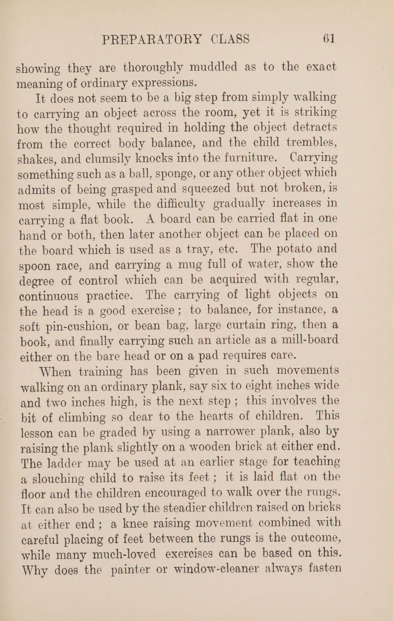 showing they are thoroughly muddled as to the exact meaning of ordinary expressions. It does not seem to be a big step from simply walking to carrying an object across the room, yet it is striking how the thought required in holding the object detracts from the correct body balance, and the child trembles, shakes, and clumsily knocks into the furniture. Carrying something such as a ball, sponge, or any other object which admits of being grasped and squeezed but not broken, is most simple, while the difficulty gradually increases in carrying a flat book. A board can be carried flat in one hand or both, then later another object can be placed on the board which is used as a tray, ete. The potato and gpoon race, and carrying a mug full of water, show the degree of control which can be acquired with regular, continuous practice. The carrying of light objects on the head is a good exercise; to balance, for instance, a soft pin-cushion, or bean bag, large curtain ring, then a book, and finally carrying such an article as a mill-board either on the bare head or on a pad requires care. When training has been given in such movements walking on an ordinary plank, say six to eight inches wide and two inches high, is the next step; this involves the bit of climbing so dear to the hearts of children. This lesson can be graded by using a narrower plank, also by raising the plank slightly on a wooden brick at either end. The ladder may be used at an earlier stage for teaching a slouching child to raise its feet ; it is laid flat on the floor and the children encouraged to walk over the rungs. It can also be used by the steadier children raised on bricks at either end; a knee raising movement combined with careful placing of feet between the rungs is the outcome, while many much-loved exercises can be based on this. Why does the painter or window-cleaner always fasten