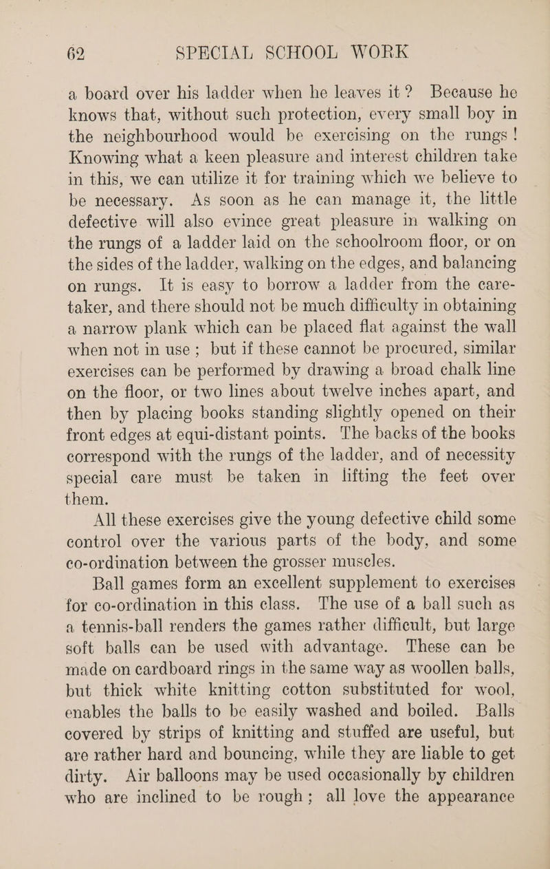 a board over his ladder when he leaves it? Because he knows that, without such protection, every small boy in the neighbourhood would be exercising on the rungs! Knowing what a keen pleasure and interest children take in this, we can utilize it for training which we believe to be necessary. As soon as he can manage it, the little defective will also evince great pleasure in walking on the rungs of a ladder laid on the schoolroom floor, or on the sides of the ladder, walking on the edges, and balancing on rungs. It is easy to borrow a ladder from the care- taker, and there should not be much difficulty in obtaining a narrow plank which can be placed flat against the wall when not in use; but if these cannot be procured, similar exercises can be performed by drawing a broad chalk line on the floor, or two lines about twelve inches apart, and then by placing books standing slightly opened on their front edges at equi-distant points. The backs of the books correspond with the rungs of the ladder, and of necessity special care must be taken in lifting the feet over them. All these exercises give the young defective child some control over the various parts of the body, and some co-ordination between the grosser muscles. Ball games form an excellent supplement to exercises for co-ordination in this class. The use of a ball such as a tennis-ball renders the games rather difficult, but large soft balls can be used with advantage. These can be made on cardboard rings in the same way as woollen balls, but thick white knitting cotton substituted for wool, enables the balls to be easily washed and boiled. Balls covered by strips of knitting and stuffed are useful, but are rather hard and bouncing, while they are lable to get dirty. Air balloons may be used occasionally by children who are inclined to be rough; all love the appearance
