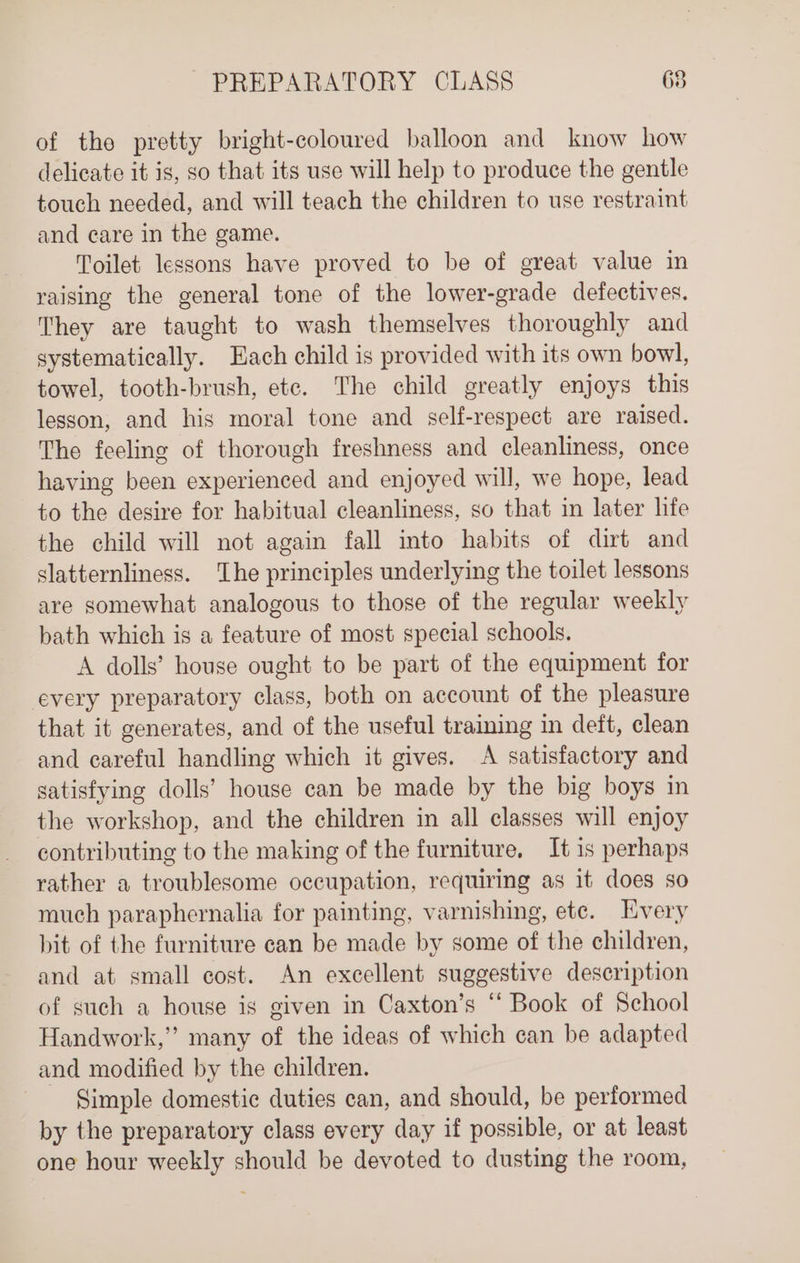 of the pretty bright-coloured balloon and know how delicate it is, so that its use will help to produce the gentle touch needed, and will teach the children to use restraint and care in the game. Toilet lessons have proved to be of great value in raising the general tone of the lower-grade defectives. They are taught to wash themselves thoroughly and systematically. Each child is provided with its own bowl, towel, tooth-brush, etc. The child greatly enjoys this lesson, and his moral tone and self-respect are raised. The feeling of thorough freshness and cleanliness, once having been experienced and enjoyed will, we hope, lead to the desire for habitual cleanliness, so that in later hfe the child will not again fall into habits of dirt and slatternliness. ‘Lhe principles underlying the toilet lessons are somewhat analogous to those of the regular weekly bath which is a feature of most special schools. A dolls’ house ought to be part of the equipment for every preparatory class, both on account of the pleasure that it generates, and of the useful training in deft, clean and careful handling which it gives. A satisfactory and satisfying dolls’ house can be made by the big boys in the workshop, and the children in all classes will enjoy contributing to the making of the furniture, It is perhaps rather a troublesome occupation, requiring as it does so much paraphernalia for painting, varnishing, ete. Every bit of the furniture can be made by some of the children, and at small cost. An excellent suggestive description of such a house is given in Caxton’s “ Book of School Handwork,” many of the ideas of which can be adapted and modified by the children. Simple domestic duties can, and should, be performed by the preparatory class every day if possible, or at least one hour weekly should be devoted to dusting the room,