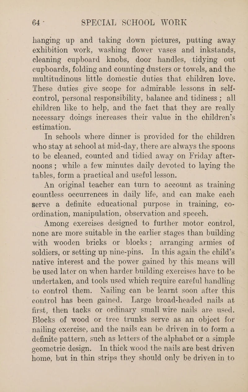 hanging up and taking down pictures, putting away exhibition work, washing flower vases and inkstands, cleaning cupboard knobs, door handles, tidying out cupboards, folding and counting dusters or towels, and the multitudinous little domestic duties that children love. These duties give scope for admirable lessons in self- control, personal responsibility, balance and tidiness ; all children like to help, and the fact that they are really necessary doings increases their value in the children’s - estimation. In schools where dinner is provided for the children who stay at school at mid-day, there are always the spoons to be cleaned, counted and tidied away on Friday after- noons; while a few minutes daily devoted to laying the tables, form a practical and useful lesson. An original teacher can turn to account as training countless occurrences in daily life, and can make each gerve a definite educational purpose in training, co- ordination, manipulation, observation and speech. Among exercises designed to further motor contyrol, none are more suitable in the earlier stages than building with wooden bricks or blocks; arranging armies of soldiers, or setting up nine-pins. In this again the child’s native interest and the power gained by this means will be used later on when harder building exercises have to be undertaken, and tools used which require careful handling to control them. Nailing can be learnt soon after this control has been gained. large broad-headed nails at first, then tacks or ordinary small wire nails are used. Blocks of wood or tree trunks serve as an object for nailing exercise, and the nails can be driven in to form a definite pattern, such as letters of the alphabet or a simple geometric design. In thick wood the nails are best driven home, but in thin strips they should only be driven in to