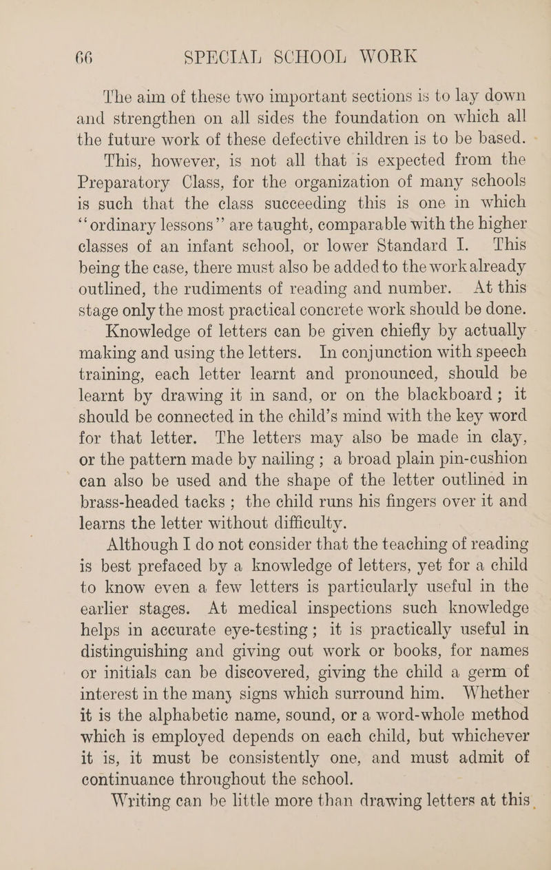 The aim of these two important sections is to lay down and strengthen on all sides the foundation on which all the future work of these defective children is to be based. - This, however, is not all that is expected from the Preparatory Class, for the organization of many schools is such that the class succeeding this is one in which ‘ordinary lessons”’ are taught, comparable with the higher classes of an infant school, or lower Standard I. ‘This being the case, there must also be added to the work already outlined, the rudiments of reading and number. At this stage only the most practical concrete work should be done. Knowledge of letters can be given chiefly by actually making and using the letters. In conjunction with speech training, each letter learnt and pronounced, should be learnt by drawing it in sand, or on the blackboard ; it should be connected in the child’s mind with the key word for that letter. The letters may also be made in clay, or the pattern made by nailing ; a broad plain pin-cushion can also be used and the shape of the letter outlined in brass-headed tacks ; the child runs his fingers over it and learns the letter without difficulty. Although I do not consider that the teaching of reading is best prefaced by a knowledge of letters, yet for a child to know even a few letters is particularly useful in the earlier stages. At medical inspections such knowledge helps in accurate eye-testing ; it is practically useful in distinguishing and giving out work or books, for names or initials can be discovered, giving the child a germ of interest in the many signs which surround him. Whether it is the alphabetic name, sound, or a word-whole method which is employed depends on each child, but whichever it is, it must be consistently one, and must admit of continuance throughout the school. Writing can be little more than drawing letters at this,