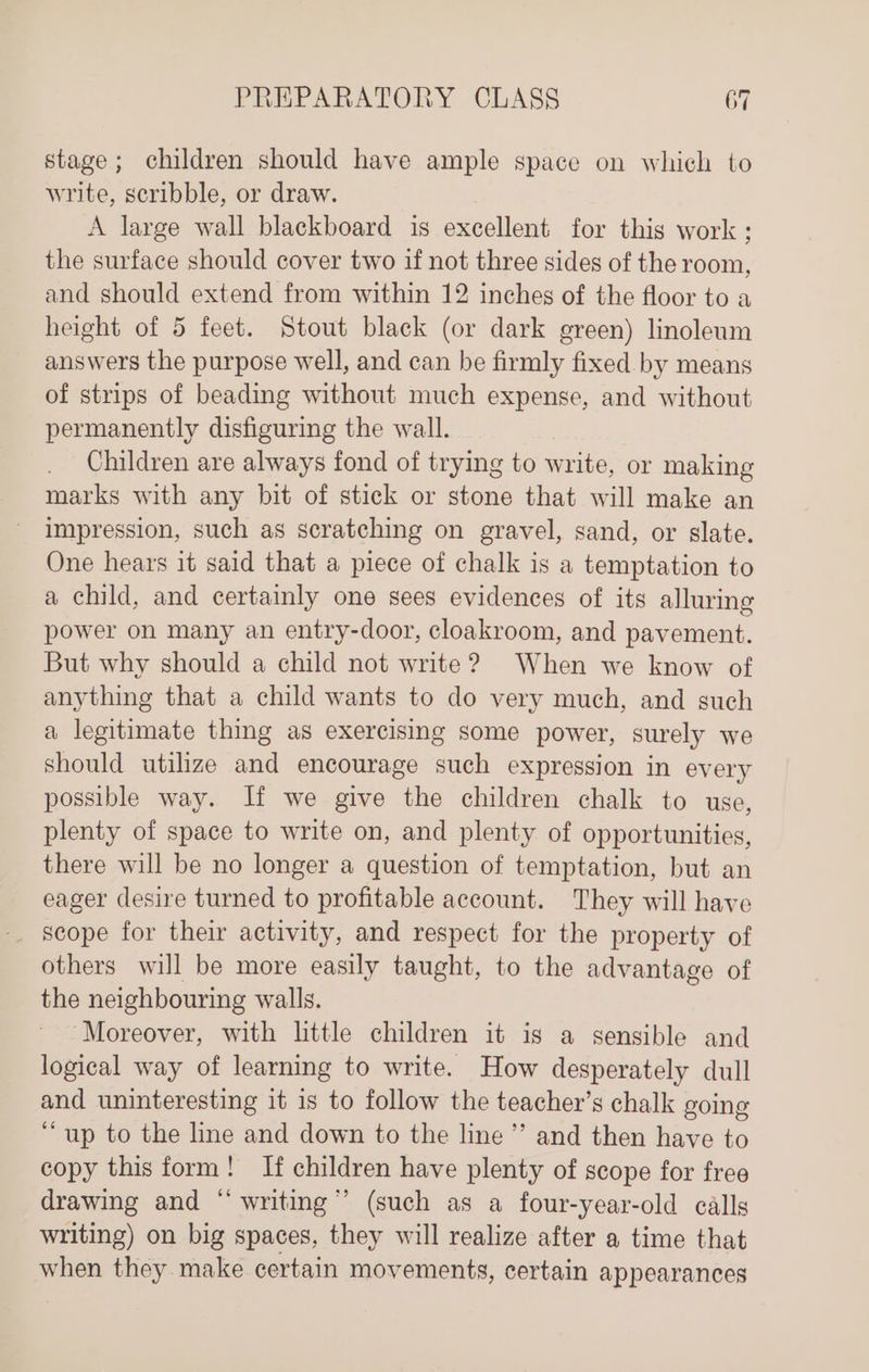 stage; children should have ample space on which to write, scribble, or draw. A large wall blackboard is excellent for this work ; the surface should cover two if not three sides of the room, and should extend from within 12 inches of the floor to a height of 5 feet. Stout black (or dark green) linoleum answers the purpose well, and can be firmly fixed by means of strips of beading without much expense, and without permanently disfiguring the wall. Children are always fond of trying to write, or making marks with any bit of stick or stone that will make an impression, such as scratching on gravel, sand, or slate. One hears it said that a piece of chalk is a temptation to a child, and certainly one sees evidences of its alluring power on many an entry-door, cloakroom, and pavement. But why should a child not write? When we know of anything that a child wants to do very much, and such a legitimate thing as exercising some power, surely we should utilize and encourage such expression in every possible way. Jf we give the children chalk to use, plenty of space to write on, and plenty of opportunities, there will be no longer a question of temptation, but an eager desire turned to profitable account. They will have scope for their activity, and respect for the property of others will be more easily taught, to the advantage of the neighbouring walls. “Moreover, with little children it is a sensible and logical way of learning to write. How desperately dull and uninteresting it 1s to follow the teacher’s chalk going ‘““up to the line and down to the line”’ and then have to copy this form! If children have plenty of scope for free drawing and “ writing” (such as a four-year-old calls writing) on big spaces, they will realize after a time that when they make certain movements, certain appearances