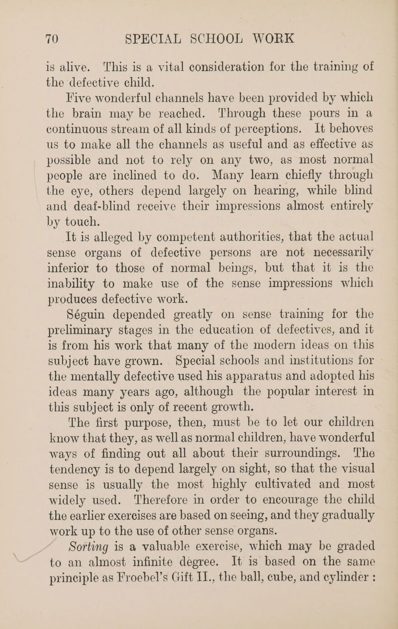 is alive. This is a vital consideration for the training of the defective child. Five wonderful channels have been provided by which the brain may be reached. Through these pours in a continuous stream of all kinds of perceptions. It behoves us to make all the channels as useful and as effective as possible and not to rely on any two, as most normal people are inclined to do. Many learn chiefly through the eye, others depend largely on hearing, while blind and deaf-blind receive their impressions almost entirely by touch. It is alleged by competent authorities, that the actual sense organs of defective persons are not necessarily inferior to those of normal beings, but that it is the inability to make use of the sense impressions which produces defective work. Sécuin depended greatly on sense training for the preliminary stages in the education of defectives, and it is from his work that many of the modern ideas on this subject have grown. Special schools and institutions for the mentally defective used his apparatus and adopted his ideas many years ago, although the popular interest in this subject is only of recent growth. The first purpose, then, must be to let our children know that they, as well as normal children, have wonderful ways of finding out all about their surroundings. The tendency is to depend largely on sight, so that the visual sense is usually the most highly cultivated and most widely used. Therefore in order to encourage the child the earlier exercises are based on seeing, and they gradually work up to the use of other sense organs. Sorting is a valuable exercise, which may be graded to an almost infinite degree. It is based on the same principle as Froebel’s Gift IT., the ball, cube, and cylinder :