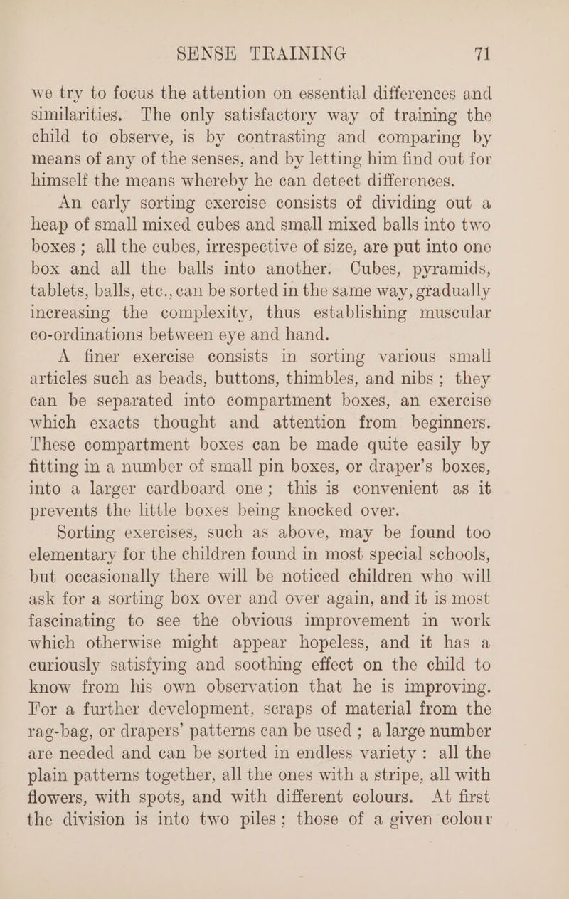 we try to focus the attention on essential differences and sunilarities. The only satisfactory way of training the child to observe, is by contrasting and comparing by means of any of the senses, and by letting him find out for himself the means whereby he can detect differences. An early sorting exercise consists of dividing out a heap of small mixed cubes and small mixed balls into two boxes ; all the cubes, irrespective of size, are put into one box and all the balls into another. Cubes, pyramids, tablets, balls, etc., can be sorted in the same way, gradually increasing the complexity, thus establishing muscular co-ordinations between eye and hand. A finer exercise consists in sorting various small articles such as beads, buttons, thimbles, and nibs ; they can be separated into compartment boxes, an exercise which exacts thought and attention from beginners. ‘These compartment boxes can be made quite easily by fitting in a number of small pin boxes, or draper’s boxes, into a larger cardboard one; this is convenient as it prevents the little boxes bemg knocked over. Sorting exercises, such as above, may be found too elementary for the children found in most special schools, but occasionally there will be noticed children who will ask for a sorting box over and over again, and it 1s most fascinating to see the obvious improvement in work which otherwise might appear hopeless, and it has a curiously satisfying and soothing effect on the child to know from his own observation that he is improving. For a further development, scraps of material from the rag-bag, or drapers’ patterns can be used ; a large number are needed and can be sorted in endless variety: all the plain patterns together, all the ones with a stripe, all with flowers, with spots, and with different colours. At first the division is into two piles; those of a given colour