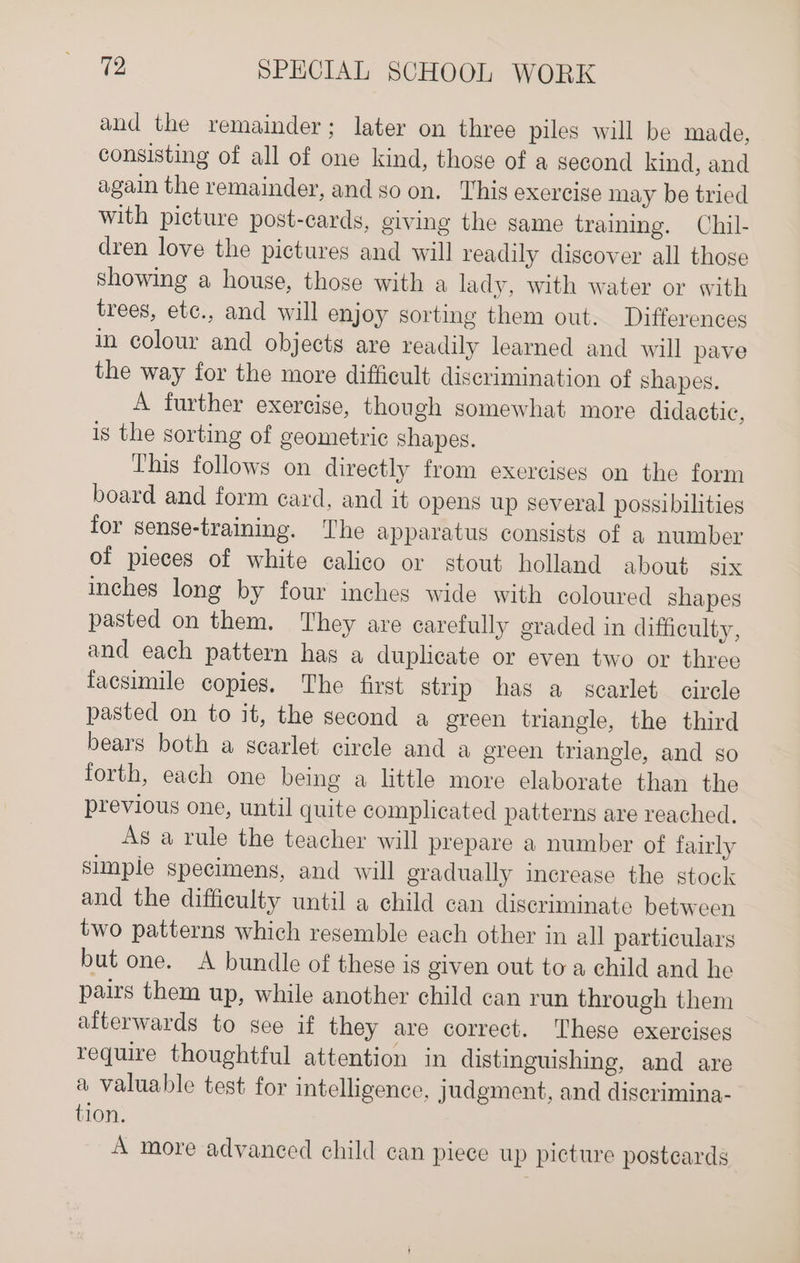 and the remainder; later on three piles will be made, consisting of all of one kind, those of a second kind, and again the remainder, and so on. This exercige may be tried with picture post-cards, giving the same training. Chil- dren love the pictures and will readily discover all those showing a house, those with a lady, with water or with trees, ete., and will enjoy sorting them out. Differences in colour and objects are readily learned and will pave the way for the more difficult discrimination of shapes. A further exercise, though somewhat more didactic, is the sorting of geometric shapes. This follows on directly from exercises on the form board and form ecard, and it opens up several possibilities for sense-training. The apparatus consists of a number of pieces of white calico or stout holland about six inches long by four inches wide with coloured shapes pasted on them. They are carefully graded in difficulty, and each pattern has a duplicate or even two or three facsimile copies. The first strip has a scarlet circle pasted on to it, the second a green triangle, the third bears both a scarlet circle and a ereen triangle, and so forth, each one being a little more elaborate than the previous one, until quite complicated patterns are reached, As a rule the teacher will prepare a number of fairly simple specimens, and will gradually increase the stock and the difficulty until a child can discriminate between two patterns which resemble each other in all particulars but one. A bundle of these is given out to a child and he pairs them up, while another child can run through them aiterwards to see if they are correct. These exercises require thoughtful attention in distinguishing, and are a valuable test for intelligence, judgment, and diserimina- tion. A more advanced child can piece up picture postcards