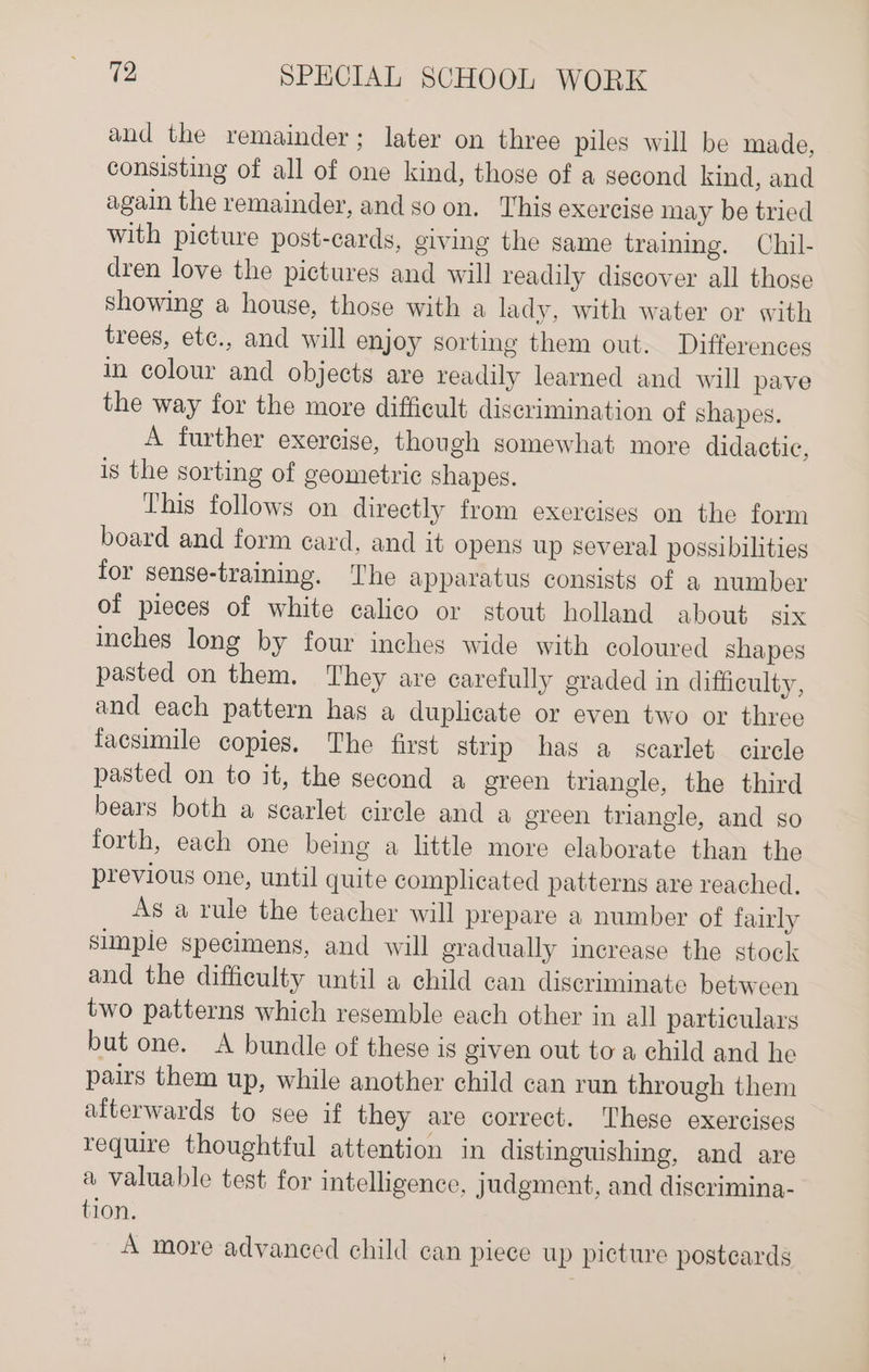 and the remainder; later on three piles will be made, consisting of all of one kind, those of a second kind, and again the remainder, and so on. This exercige may be tried with picture post-cards, giving the same training. Chil- dren love the pictures and will readily discover all those showing a house, those with a lady, with water or with trees, ete., and will enjoy sorting them out. Differences in colour and objects are readily learned and will pave the way for the more difficult discrimination of shapes. A further exercise, though somewhat more didactic, is the sorting of geometric shapes. This follows on directly from exercises on the form board and form ecard, and it opens up several possibilities for sense-training. The apparatus consists of a number of pieces of white calico or stout holland about six inches long by four inches wide with coloured shapes pasted on them. They are carefully graded in difficulty, and each pattern has a duplicate or even two or three facsimile copies. The first strip has a scarlet circle pasted on to it, the second a green triangle, the third bears both a scarlet circle and a ereen triangle, and so forth, each one being a little more elaborate than the previous one, until quite complicated patterns are reached, As a rule the teacher will prepare a number of fairly simple specimens, and will gradually increase the stock and the difficulty until a child can discriminate between two patterns which resemble each other in all particulars but one. A bundle of these is given out to a child and he pairs them up, while another child can run through them aiterwards to see if they are correct. These exercises require thoughtful attention in distinguishing, and are a valuable test for intelligence, judgment, and diserimina- tion. A more advanced child can piece up picture postcards