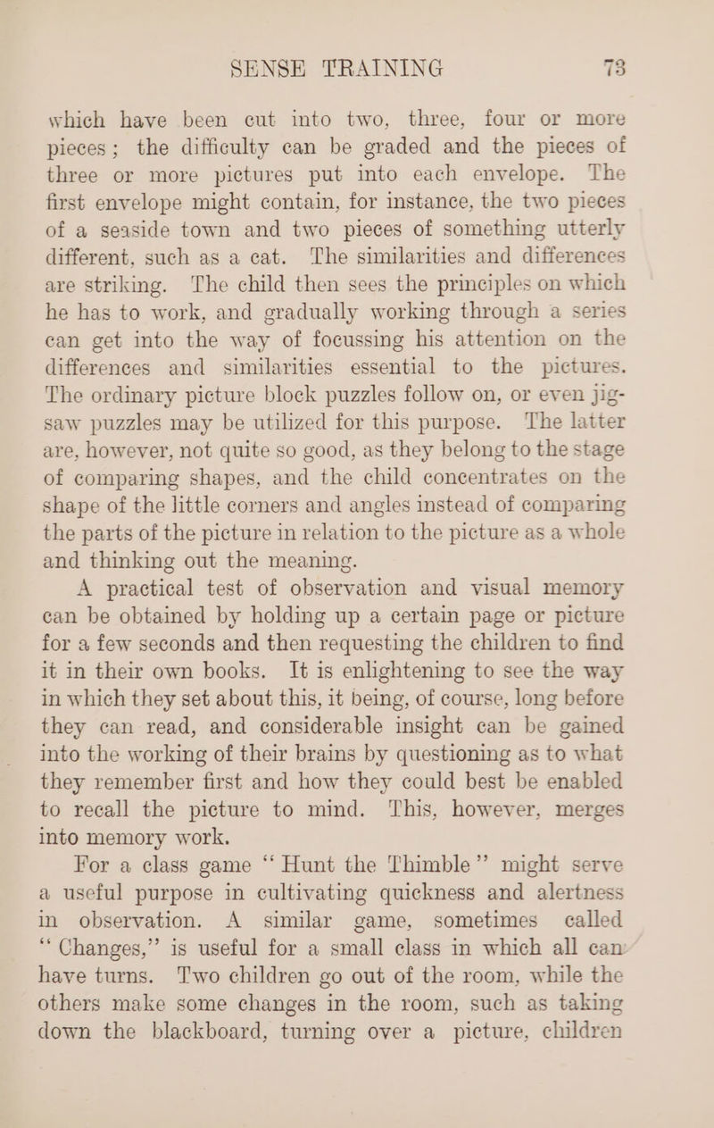 which have been cut into two, three, four or more pieces; the difficulty can be graded and the pieces of three or more pictures put into each envelope. The first envelope might contain, for instance, the two pieces of a seaside town and two pieces of something utterly different, such as a cat. The similarities and differences are striking. The child then sees the principles on which he has to work, and gradually working through a series can get into the way of focussing his attention on the differences and similarities essential to the pictures. The ordinary picture block puzzles follow on, or even jig- saw puzzles may be utilized for this purpose. The latter are, however, not quite so good, as they belong to the stage of comparing shapes, and the child concentrates on the shape of the little corners and angles instead of comparing the parts of the picture in relation to the picture as a whole and thinking out the meaning. A practical test of observation and visual memory can be obtained by holding up a certain page or picture for a few seconds and then requesting the children to find it in their own books. It is enlightening to see the way in which they set about this, it being, of course, long before they can read, and considerable insight can be gained into the working of their brains by questioning as to what they remember first and how they could best be enabled to recall the picture to mind. This, however, merges into memory work. For a class game “‘ Hunt the Thimble” might serve a useful purpose in cultivating quickness and alertness in observation. A similar game, sometimes called “Changes,” is useful for a small class in which all can have turns. Two children go out of the room, while the others make some changes in the room, such as taking down the blackboard, turning over a_ picture, children