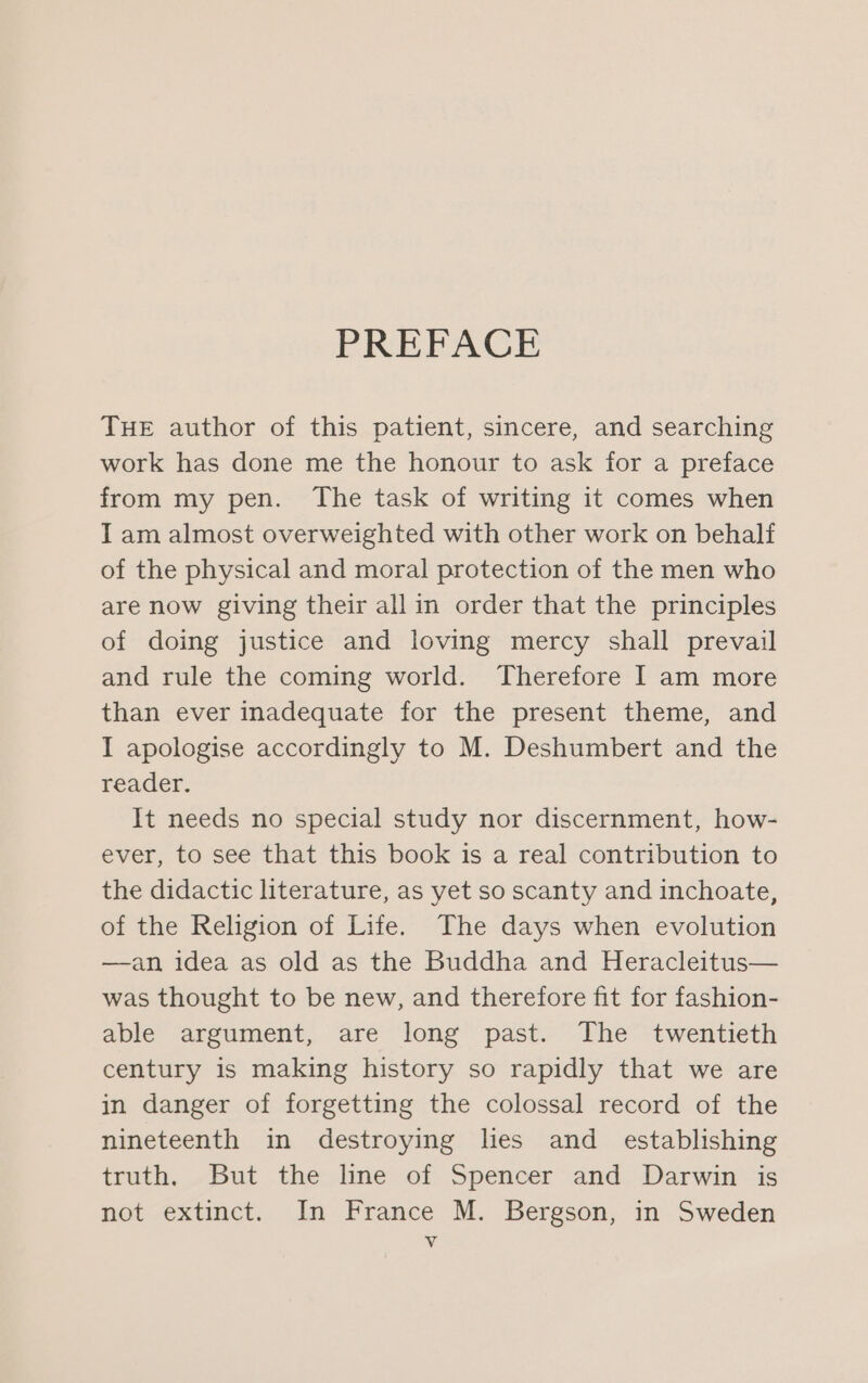 PREFACE THE author of this patient, sincere, and searching work has done me the honour to ask for a preface from my pen. The task of writing it comes when I am almost overweighted with other work on behalf of the physical and moral protection of the men who are now giving their all in order that the principles of doing justice and loving mercy shall prevail and rule the coming world. Therefore I am more than ever inadequate for the present theme, and I apologise accordingly to M. Deshumbert and the reader. It needs no special study nor discernment, how- ever, to see that this book is a real contribution to the didactic literature, as yet so scanty and inchoate, of the Religion of Life. The days when evolution —an idea as old as the Buddha and Heracleitus— was thought to be new, and therefore fit for fashion- able argument, are long past. The twentieth century is making history so rapidly that we are in danger of forgetting the colossal record of the nineteenth in destroying lies and _ establishing truth. -But the line of Spencer and Darwin is not extinct. In France M. Bergson, in Sweden