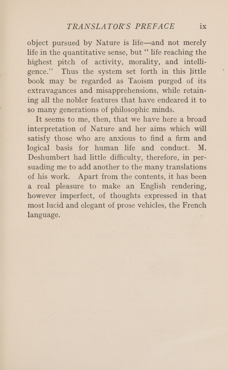 object pursued by Nature is hfe—and not merely life in the quantitative sense, but “ life reaching the highest pitch of activity, morality, and intelli- gence.’’ Thus the system set forth in this little book may be regarded as Taoism purged of its extravagances and misapprehensions, while retain- ing all the nobler features that have endeared it to so many generations of philosophic minds. It seems to me, then, that we have here a broad interpretation of Nature and her aims which will satisfy those who are anxious to find a firm and logical basis for human life and conduct. M. Deshumbert had little difficulty, therefore, in per- suading me to add another to the many translations of his work. Apart from the contents, it has been a real pleasure to make an English rendering, however imperfect, of thoughts expressed in that most lucid and elegant of prose vehicles, the French language.