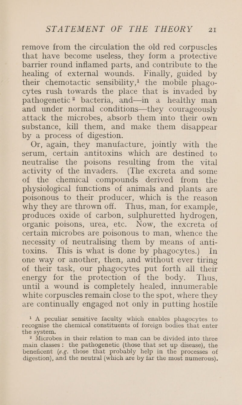 remove from the circulation the old red corpuscles that have become useless, they form a protective barrier round inflamed parts, and contribute to the healing of external wounds. Finally, guided by their chemotactic sensibility,! the mobile phago- cytes rush towards the place that is invaded by pathogenetic? bacteria, and—in a healthy man and under normal conditions—they courageously attack the microbes, absorb them into their own substance, kill them, and make them disappear by a process of digestion. Or, again, they manufacture, jointly with the serum, certain antitoxins which are destined to neutralise the poisons resulting from the vital activity of the invaders. (The excreta and some of the chemical compounds derived from the physiological functions of animals and plants are poisonous to their producer, which is the reason why they are thrown off. Thus, man, for example, produces oxide of carbon, sulphuretted hydrogen, organic poisons, urea, etc. Now, the excreta of certain microbes are poisonous to man, whence the necessity of neutralising them by means of anti- toxins. This is what is done by phagocytes.) In one way or another, then, and without ever tiring of their task, our phagocytes put forth all their energy for the protection of the body. Thus, until a wound is completely healed, innumerable white corpuscles remain close to the spot, where they are continually engaged not only in putting hostile 1 A peculiar sensitive faculty which enables phagocytes to recognise the chemical constituents of foreign bodies that enter the system. 2 Microbes in their relation to man can be divided into three main classes: the pathogenetic (those that set up disease), the beneficent (e.g. those that probably help in the processes of digestion), and the neutral (which are by far the most numerous),