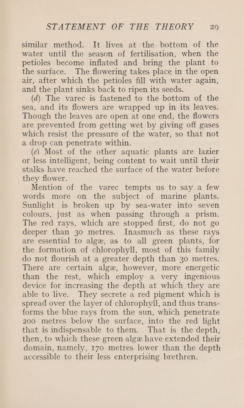 similar method. It lives at the bottom of the water until the season of fertilisation, when the petioles become inflated and bring the plant to the surface. The flowering takes place in the open air, after which the petioles fill with water again, and the plant sinks back to ripen its seeds. (d) The varec is fastened to the bottom of the sea, and its flowers are wrapped up in its leaves. Though the leaves are open at one end, the flowers are prevented from getting wet by giving off gases which resist the pressure of the water, so that not a drop can penetrate within. (ec) Most of the other aquatic plants are lazier or less intelligent, being content to wait until their stalks have reached the surface of the water before they flower. Mention of the varec tempts us to say a few words more on the subject of marine plants. Sunlight is broken up by sea-water into seven colours, just as when passing through a prism. The red rays, which are stopped first, do not go deeper than 30 metres. Inasmuch as these rays are essential to alge, as to all green plants, for the formation of chlorophyll, most of this family do not flourish at a greater depth than 30 metres. There are certain alge, however, more energetic than the rest, which employ a very ingenious device for increasing the depth at which they are able to live. They secrete a red pigment which is spread over the layer of chlorophyll, and thus trans- forms the blue rays from the sun, which penetrate 200 metres below the surface, into the red light that is indispensable to them. That is the depth, then, to which these green algæ have extended their domain, namely, 170 metres lower than the depth accessible to their less enterprising brethren,