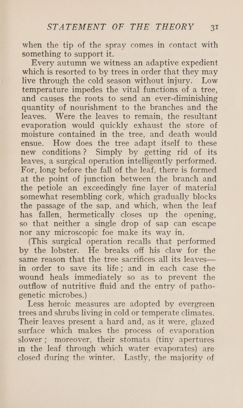 when the tip of the spray comes in contact with something to support it. Every autumn we witness an adaptive expedient which is resorted to by trees in order that they may live through the cold season without injury. Low temperature impedes the vital functions of a tree, and causes the roots to send an ever-diminishing quantity of nourishment to the branches and the leaves. Were the leaves to remain, the resultant evaporation would quickly exhaust the store of moisture contained in the tree, and death would ensue. How does the tree adapt itself to these new conditions? Simply by getting rid of its leaves, a surgical operation intelligently performed. For, long before the fall of the leaf, there is formed at the point of junction between the branch and the petiole an exceedingly fine layer of material somewhat resembling cork, which gradually blocks the passage of the sap, and which, when the leaf has fallen, hermetically closes up the opening, so that neither a single drop of sap can escape nor any microscopic foe make its way in. (This surgical operation recalls that performed by the lobster. He breaks off his claw for the same reason that the tree sacrifices all its leaves— in order to save its life; and in each case the wound heals immediately so as to prevent the outflow of nutritive fluid and the entry of patho- genetic microbes.) Less heroic measures are adopted by evergreen trees and shrubs living in cold or temperate climates. Their leaves present a hard and, as it were, glazed surface which makes the process of evaporation slower ; moreover, their stomata (tiny apertures in the leaf through which water evaporates) are closed during the winter, Lastly, the majority of