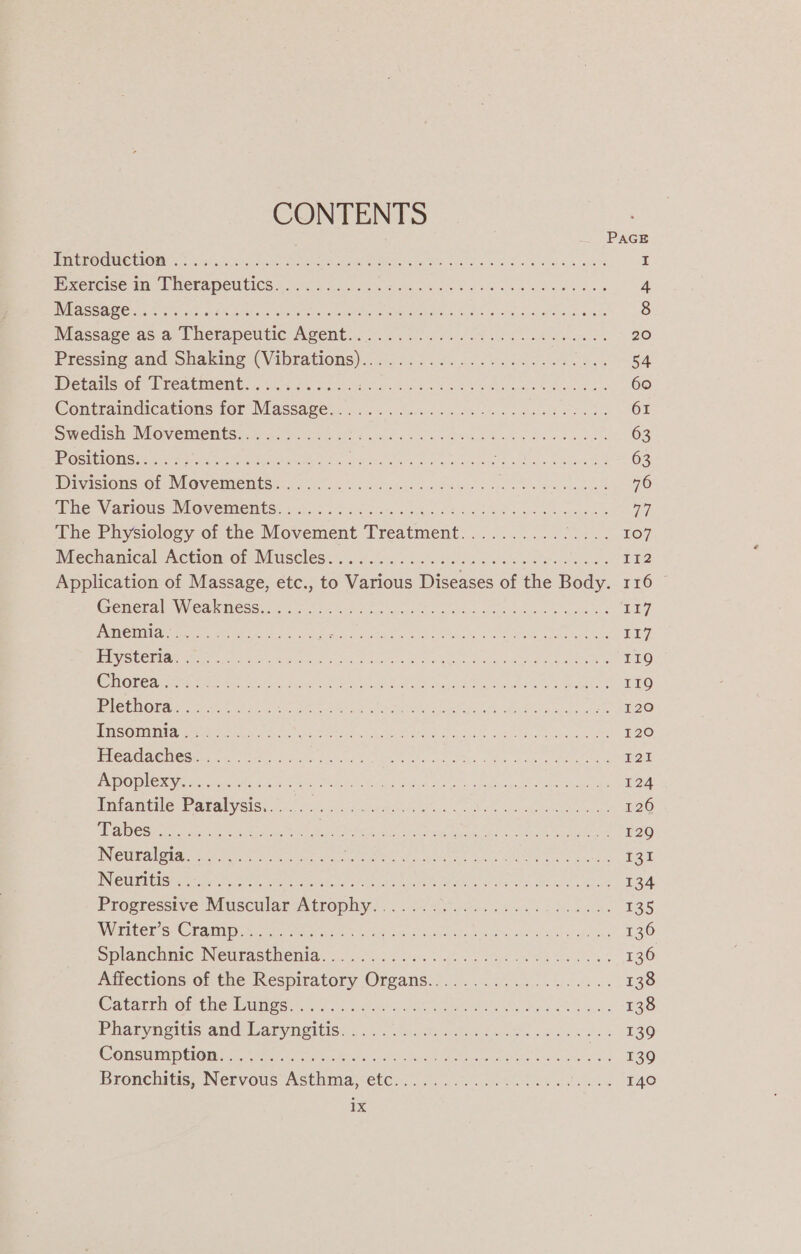 CONTENTS PAGE Bere OMe IGE kel ok NR ee aie ee Sok we sia ssa I BP Sergice sn wll NEFApeU ICs srs ae ea ae Boas cae a oe Ge 4 VRC ORE es Steet nie Luho perc ett Me its fe AS cee Soc ema a dbace 8 Massace asa; | heftapeutic Agent... ./05. 50a... doe ew 20 Piessine and shaking (Vibrations)..40.2 25. f..0.05 0s ba eee oe 54 PV OEAMESCON EICALMIENEs.« wien t wie Miaka s,s 2S eet hes oa 60 Contratndications for Massage nc... dan lls eb ree 61 Swedish NiOveMleness. jae eee ee Sao esi wd ota kid een 63 USIPOMSME I ONO tye a a eo eek ooh ten So Cae 63 WDivistOns Of WIGVeEIMeMts ics os 2. Go kge nd hou oles eet 76 LH ETN IATIOUGEN OV GLACHESE tor fo or ica seg has Sx toe a hoace pa sonea 7 The Physiology oi the Movement Treatment...2.....0.07. 5... 107 Mechanical Action: of Muscles... 20’. sighs hon le so ate ees 112 Application of Massage, etc., to Various Diseases of the Body. 116 Generale Wea ktess cian ree hy es eo whee wens LL] JST phat act RB SRS Oe ce ei aed a ie eae eet E17 ES UCEIAR Spee an en Ai tk Sere kL ee le Mae ee 119 COUNT TCL ee ue re A RR eGR Ee Oke SEAS 119 POM ORS i ada) Gane nce aie hate ae cn on eet an eda Stns tee 120 SECS To ISN oe Ses OSE ale a Nie ee Rive or aan a a 120 CAMA CLIOSI AR Doty eatin hee RV ae a een! Wie can ate ond BOE ERINO PLCS os hese ach OT ed eee tid eae te ae een 124 Tinkantilas Paralysis ce tc ates eas ald oo ieee Re 126 abso oe ee pacers eee ie Ser. NONE pe eae oe 129 Neuralgia ts) eet bei aa era ab i ec a BEN 13a IN CURUCESe Acre hen. ee etornre MAT TE ra i Rae ae arte Conte 134 Progressive Muscular Atwopliv: ©. 2.9 4.25.0635% 1 Be. 135 INSACCE Se COLAC IN ato wr ete mea sue Sy uagichscte pres wc er ake is 136 eplamcumic Netrasthenia: 0.20.54 oe. 1 oe es te Sed 136 Affections of the Respiratory Orgams...........:.....6... 138 OCaesrrnvor-the wanes 5 cc) Kacat, eee tea ah lees 138 Pharyngitis and iaryngttisn., (4504, Siaske nce. work wee 139 Commelina A ae he ho Me ge ani REO Bronchitis; Nervous Asthma; etc... 0.0. otk oe 140 1X