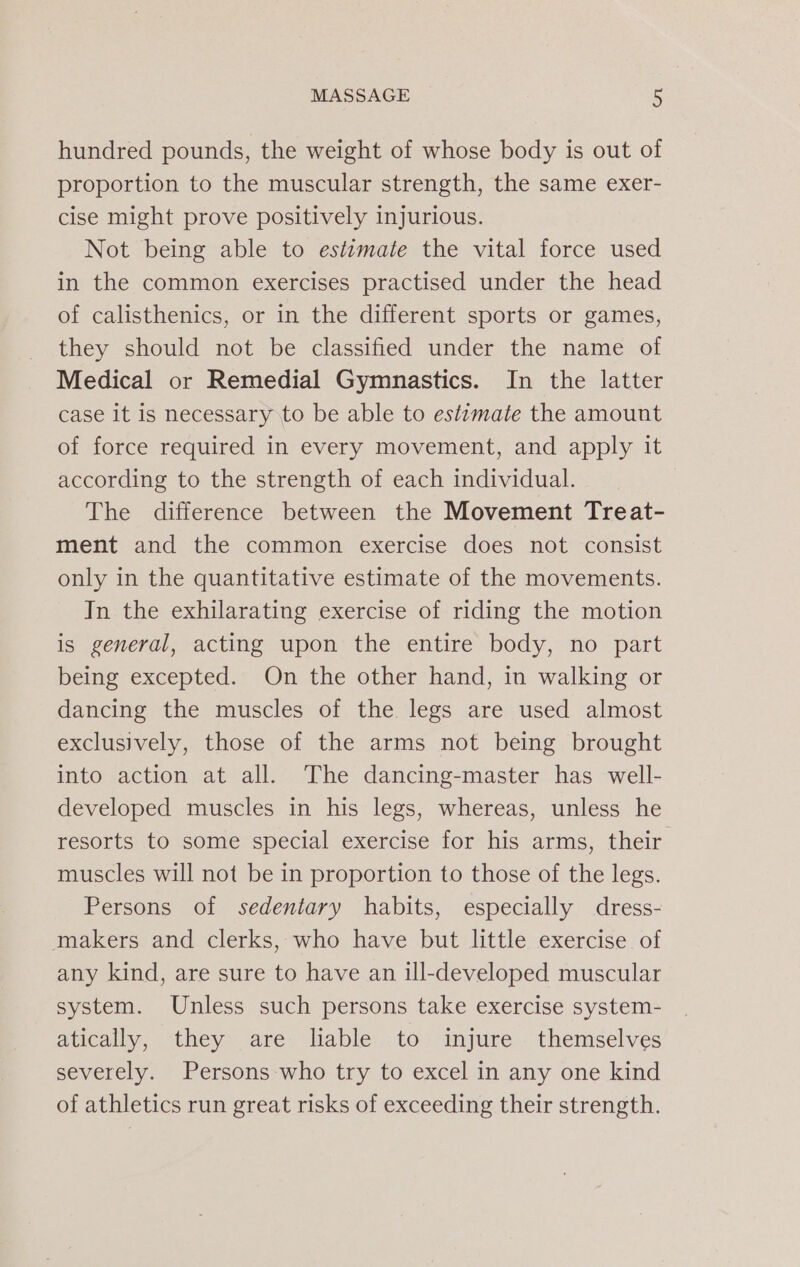 hundred pounds, the weight of whose body is out of proportion to the muscular strength, the same exer- cise might prove positively injurious. Not being able to estimate the vital force used in the common exercises practised under the head of calisthenics, or in the different sports or games, they should not be classified under the name of Medical or Remedial Gymnastics. In the latter case it is necessary to be able to estimate the amount of force required in every movement, and apply it according to the strength of each individual. The difference between the Movement Treat- ment and the common exercise does not consist only in the quantitative estimate of the movements. In the exhilarating exercise of riding the motion is general, acting upon the entire body, no part being excepted. On the other hand, in walking or dancing the muscles of the legs are used almost exclusively, those of the arms not being brought into action at all. The dancing-master has well- developed muscles in his legs, whereas, unless he resorts to some special exercise for his arms, their muscles will not be in proportion to those of the legs. Persons of sedentary habits, especially dress- makers and clerks, who have but little exercise of any kind, are sure to have an ill-developed muscular system. Unless such persons take exercise system- atically, they are lable to injure themselves severely. Persons who try to excel in any one kind of athletics run great risks of exceeding their strength.