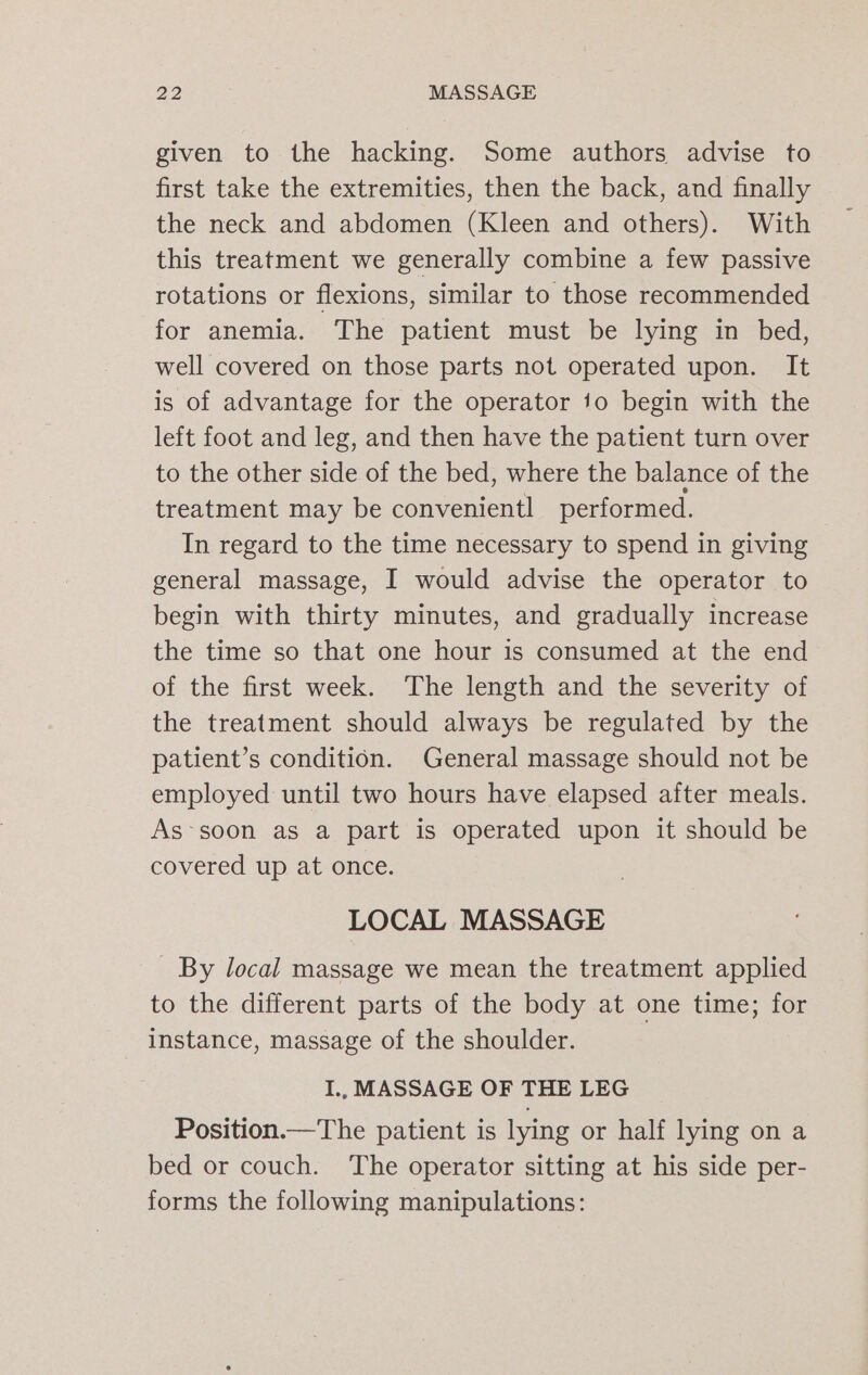 given to the hacking. Some authors advise to first take the extremities, then the back, and finally the neck and abdomen (Kleen and others). With this treatment we generally combine a few passive rotations or flexions, similar to those recommended for anemia. The patient must be lying in bed, well covered on those parts not operated upon. It is of advantage for the operator jo begin with the left foot and leg, and then have the patient turn over to the other side of the bed, where the balance of the treatment may be convenientl performed. In regard to the time necessary to spend in giving general massage, I would advise the operator to begin with thirty minutes, and gradually increase the time so that one hour is consumed at the end of the first week. The length and the severity of the treatment should always be regulated by the patient’s condition. General massage should not be employed until two hours have elapsed after meals. As~soon as a part is operated upon it should be covered up at once. LOCAL MASSAGE - By local massage we mean the treatment applied to the different parts of the body at one time; for instance, massage of the shoulder. I., MASSAGE OF THE LEG Position.—The patient is lying or half lying on a bed or couch. ‘The operator sitting at his side per- forms the following manipulations: