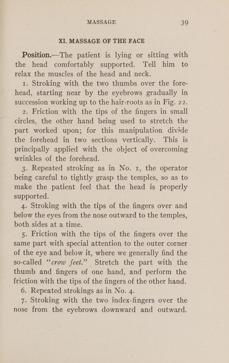XI. MASSAGE OF THE FACE Position.—The patient is lying or sitting with the head comfortably supported. Tell him to relax the muscles of the head and neck. 1. Stroking with the two thumbs over the fore- head, starting near by the eyebrows gradually in succession working up to the hair-roots as in Fig. 22. 2. Friction with the tips of the fingers in small - circles, the other hand being used to stretch the part worked upon; for this manipulation divide the forehead in two sections vertically. This is principally applied with the object of overcoming wrinkles of the forehead. 3. Repeated stroking as in No. 1, the operator being careful to tightly grasp the temples, so as to make the patient feel that the head is properly supported. 4. Stroking with the tips of the fingers over and below the eyes from the nose outward to the temples, both sides at a time. 5. Friction with the tips of the fingers over the same part with special attention to the outer corner of the eye and below it, where we generally find the so-called “crow feet.” Stretch the part with the thumb and fingers of one hand, and perform the friction with the tips of the fingers of the other hand. 6. Repeated strokings as in No. 4. 7. Stroking with the two index-fingers over the nose from the eyebrows downward and outward.