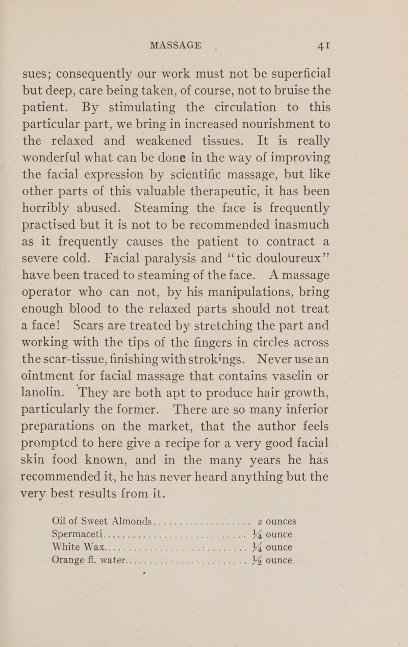 MASSAGE _- Al sues; consequently our work must not be superficial but deep, care being taken, of course, not to bruise the patient. By stimulating the circulation to this particular part, we bring in increased nourishment to the relaxed and weakened tissues. It is. really wonderful what can be done in the way of improving the facial expression by scientific massage, but like other parts of this valuable therapeutic, it has been horribly abused. Steaming the face is frequently practised but it is not to be recommended inasmuch as it frequently causes the patient to contract a severe cold. Facial paralysis and ‘“‘tic douloureux”’ have been traced to steaming of the face. A massage operator who can not, by his manipulations, bring enough blood to the relaxed parts should not treat a face! Scars are treated by stretching the part and working with the tips of the fingers in circles across the scar-tissue, finishing with strokings. Never usean ointment for facial massage that contains vaselin or lanolin. ‘They are both apt to produce hair growth, particularly the former. There are so many inferior preparations on the market, that the author feels prompted to here give a recipe for a very good facial skin food known, and in the many years he has recommended it, he has never heard anything but the very best results from it. Oil of Sweet Almonds), 2-25.00 02 v.nes _... 2 ounces SPEMMACEUNTS Mer sbins erie In. Died oa een 14 ounce Wate Ware ee eee enema: 44 ounce Orange fl. water........ A Rn area et eee 14 ounce