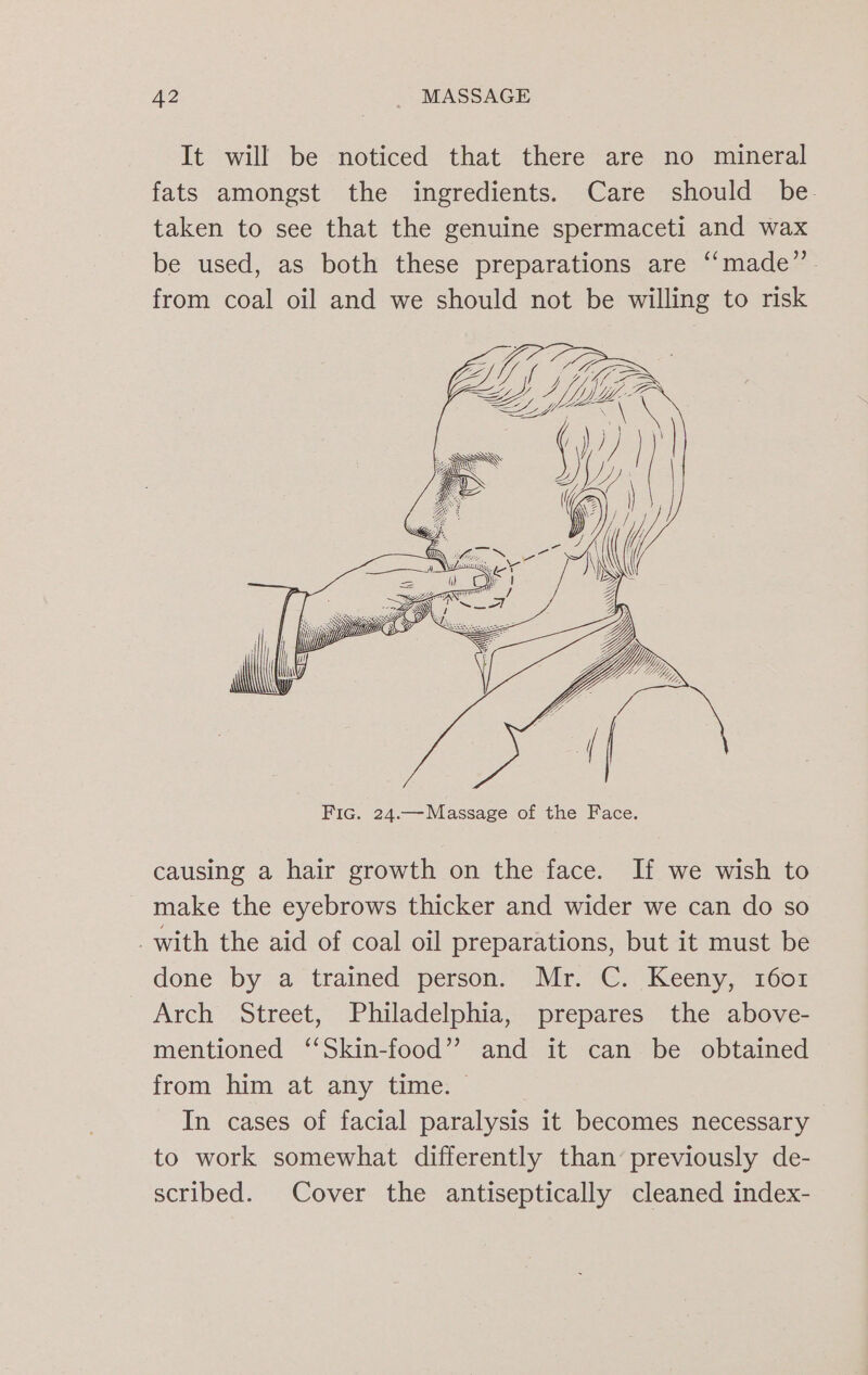 It will be noticed that there are no mineral fats amongst the ingredients. Care should be taken to see that the genuine spermaceti and wax be used, as both these preparations are ‘“‘made” from coal oil and we should not be willing to risk causing a hair growth on the face. If we wish to make the eyebrows thicker and wider we can do so _with the aid of coal oil preparations, but it must be done by a tramed person: “Mr. -C. Keeny,” 1008 Arch Street, Philadelphia, prepares the above- mentioned ‘‘Skin-food” and it can be obtained from him at any time. In cases of facial paralysis it becomes necessary to work somewhat differently than’ previously de- scribed. Cover the antiseptically cleaned index-