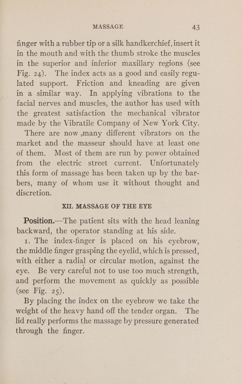 finger with a rubber tip or a silk handkerchief, insert it in the mouth and with the thumb stroke the muscles in the superior and inferior maxillary regions (see Fig. 24). The index acts as a good and easily regu- lated support. Friction and kneading are given in a similar way. In applying vibrations to the facial nerves and muscles, the author has used with the greatest satisfaction the mechanical vibrator made by the Vibratile Company of New York City. There are now ,.many different vibrators on the market and the masseur should have at least one of them. Most of them are run by power obtained from the electric street current. Unfortunately this form of massage has been taken up by the bar- bers, many of whom use it without thought and discretion. XII. MASSAGE OF THE EYE Position.—The patient sits with the head leaning backward, the operator standing at his side. 1. The index-finger is placed on his eyebrow, the middle finger grasping the eyelid, which is pressed, with either a radial or circular motion, against the eye. Be very careful not to use too much strength, ‘and perform the movement as quickly as possible (see Fig. 25). By placing the index on the eyebrow we take the weight of the heavy hand off the tender organ. The lid really performs the massage by pressure generated through the finger.