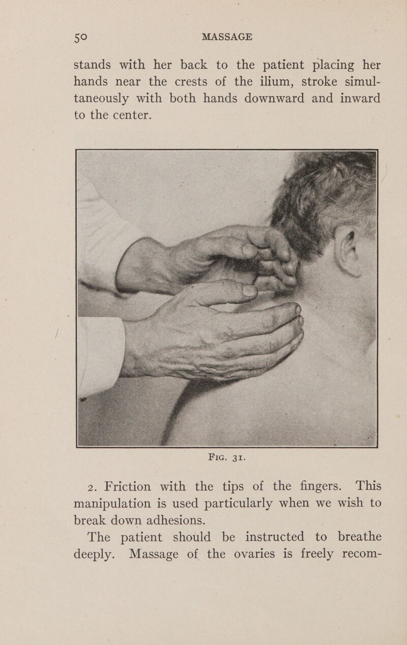 stands with her back to the patient placing her hands near the crests of the ilium, stroke simul- taneously with both hands downward and inward. to the center. 2. Friction with the tips of the fingers. This manipulation is used particularly when we wish to break down adhesions. . The patient should be instructed to breathe deeply. Massage of the ovaries is freely recom-