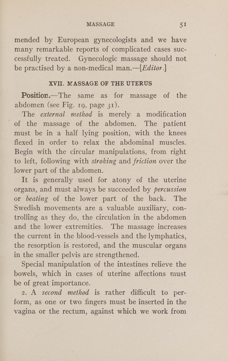 mended by European gynecologists and we have many remarkable reports of complicated cases suc- cessfully treated. Gynecologic massage should not be practised by a non-medical man.—| Editor] XVII. MASSAGE OF THE UTERUS Position.—The same as for massage of the abdomen (see Fig. 19, page 31). ‘The external method is merely a modification of the massage of the abdomen. The patient must be in a half lying position, with the knees flexed in order to relax the abdominal muscles. Begin with the circular manipulations, from right to left, following with stroking and friction over the lower part of the abdomen. It is generally used for atony of the uterine organs, and must always be succeeded by percussion or beating of the lower part of the back. The Swedish movements are a valuable auxiliary, con- ~ trolling as they do, the circulation in the abdomen and the lower extremities. ‘The massage increases the current in the blood-vessels and the lymphatics, the resorption is restored, and the muscular organs in the smaller pelvis are strengthened. Special manipulation of the intestines relieve the bowels, which in cases of uterine affections must be of great importance. 2. A second method is rather difficult to per- form, as one or two fingers must be inserted in the vagina or the rectum, against which we work from