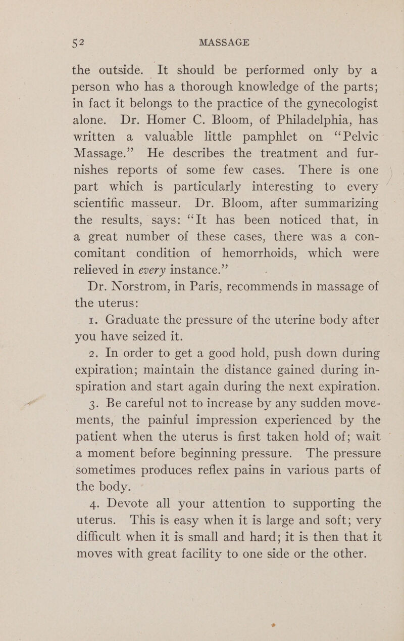 the outside. It should be performed only by a person who has a thorough knowledge of the parts; in fact it belongs to the practice of the gynecologist alone. Dr. Homer C. Bloom, of Philadelphia, has written a valuable little pamphlet on “Pelvic Massage.” He describes the treatment and fur- nishes reports of some few cases. There is one part which is particularly interesting to every ~ scientific masseur. Dr. Bloom, after summarizing the results, says: “It has been noticed that, in a great number of these cases, there was a con- comitant condition of hemorrhoids, which were relieved in every instance.” Dr. Norstrom, in Paris, recommends in massage of the uterus: 1. Graduate the pressure of the uterine body after you have seized it. 2. In order to get a good hold, push down during expiration; maintain the distance gained during in- spiration and start again during the next expiration. 3. Be careful not to increase by any sudden move- ments, the painful impression experienced by the patient when the uterus is first taken hold of; wait © a moment before beginning pressure. The pressure sometimes produces reflex pains in various parts of the body. 4. Devote all your attention to supporting the uterus. This is easy when it is large and soft; very difficult when it is small and hard; it is then that it moves with great facility to one side or the other.
