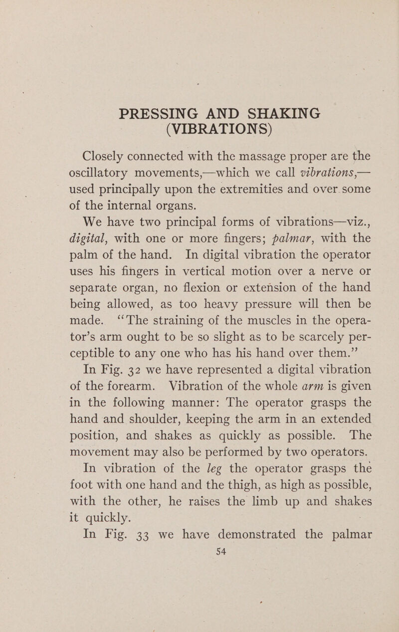 PRESSING AND SHAKING (VIBRATIONS) Closely connected with the massage proper are the oscillatory movements,—which we call vzbrations,— used principally upon the extremities and over some of the internal organs. We have two principal forms of vibrations—viz., digital, with one or more fingers; palmar, with the palm of the hand. In digital vibration the operator uses his fingers in vertical motion over a nerve or separate organ, no flexion or extension of the hand being allowed, as too heavy pressure will then be made. ‘The straining of the muscles in the opera- tor’s arm ought to be so slight as to be scarcely per- ceptible to any one who has his hand over them.” In Fig. 32 we have represented a digital vibration of the forearm. Vibration of the whole arm is given in the following manner: The operator grasps the hand and shoulder, keeping the arm in an extended position, and shakes as quickly as possible. The movement may also be performed by two operators. In vibration of the Jeg the operator grasps the foot with one hand and the thigh, as high as possible, with the other, he raises the limb up and shakes it quickly. In Fig. 33 we have demonstrated the snaie