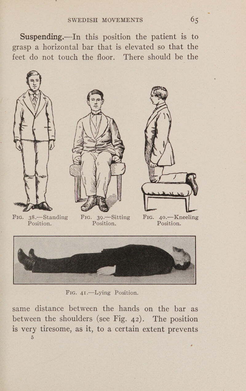 Suspending.—In this position the patient is to grasp a horizontal bar that is elevated so that the feet do not touch the floor. There should be the a yp WS SS SS et Fic. 38.—Standing Fic. 39.—Sitting Fic. 40.—Kneeling Position. Position. Position. same distance between the hands on the bar as between the shoulders (see Fig. 42). The position is very tiresome, as it, to a certain extent prevents 5