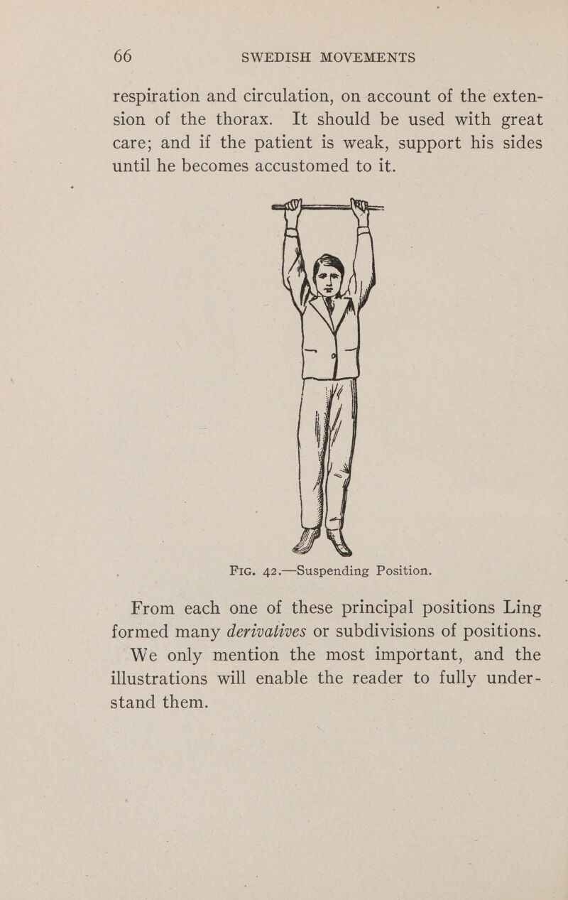 respiration and circulation, on account of the exten- sion of the thorax. It should be used with great care; and if the patient is weak, support his sides until he becomes accustomed to it. Fic. 42.—Suspending Position. From each one of these principal positions Ling formed many derivatives or subdivisions of positions. We only mention the most important, and the illustrations will enable the reader to fully under- stand them.