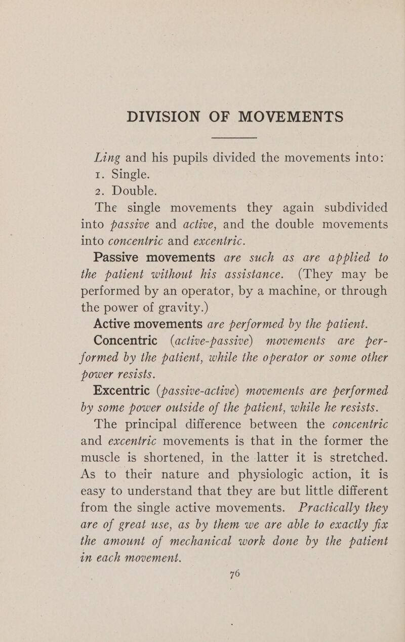 DIVISION OF MOVEMENTS Ling and his pupils divided the movements into: I. Single. 2. Double. The single movements they again subdivided into passive and active, and the double movements into concentric and excentric. Passive movements are such as are eed to the patient without his assistance. (They may be performed by an operator, by a machine, or through the power of gravity.) Active movements are performed by the patient. Concentric (active-passive) movements are per- formed by the patient, while the operator or some other power resists. Excentric (passive-active) movements are performed by some power outside of the patient, while he resists. The principal difference between the concentric and excentric movements is that in the former the muscle is shortened, in the latter it is stretched. As to their nature and physiologic action, it is easy to understand that they are but little different from the single active movements. Practically they are of great use, as by them we are able to exactly fix the amount of mechanical work done by the patient in each movement. 70