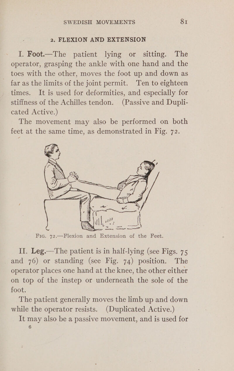 2. FLEXION AND EXTENSION I. Foot.—The patient lying or sitting: The operator, grasping the ankle with one hand and the toes with the other, moves the foot up and down as far as the limits of the joint permit. Ten to eighteen times. It is used for deformities, and especially for stiffness of the Achilles tendon. (Passive and Dupli- cated Active.) The movement may also be performed on both feet at the same time, as demonstrated in Fig. 72. II. Leg.—The patient is in half-lying (see Figs. 75 and 76) or standing (see Fig. 74) position. The operator places one hand at the knee, the other either on top of the instep or underneath the sole of the foot. The patient generally moves the limb up and down while the operator resists. (Duplicated Active.) It may also be a passive movement, and is used for 6
