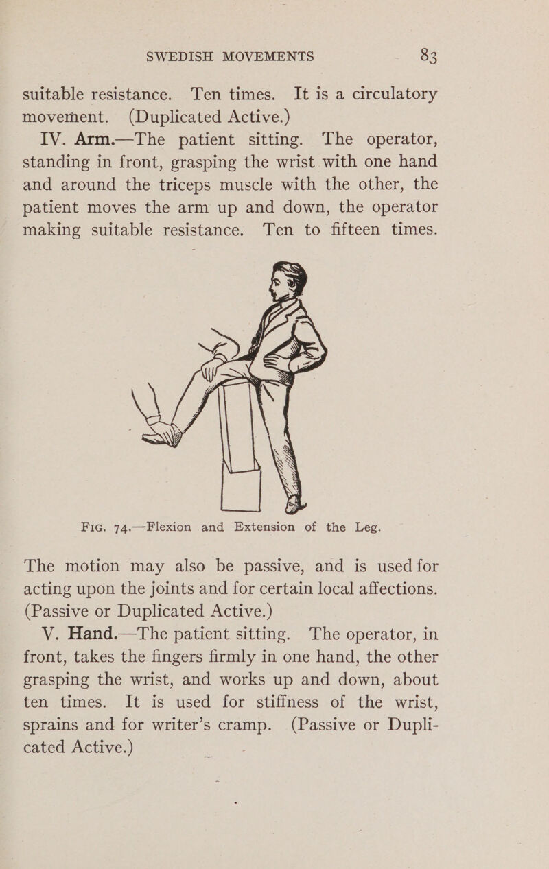 suitable resistance. Ten times. It is a circulatory movement. (Duplicated Active.) IV. Arm.—The patient sitting. The operator, standing in front, grasping the wrist with one hand and around the triceps muscle with the other, the patient moves the arm up and down, the operator making suitable resistance. Ten to fifteen times. Fic. 74.—Flexion and Extension of the Leg. The motion may also be passive, and is used for acting upon the joints and for certain local affections. (Passive or Duplicated Active.) V. Hand.—The patient sitting. The operator, in front, takes the fingers firmly in one hand, the other grasping the wrist, and works up and down, about ten times. It is used for stiffness of the wrist, sprains and for writer’s cramp. (Passive or Dupli- cated Active.)