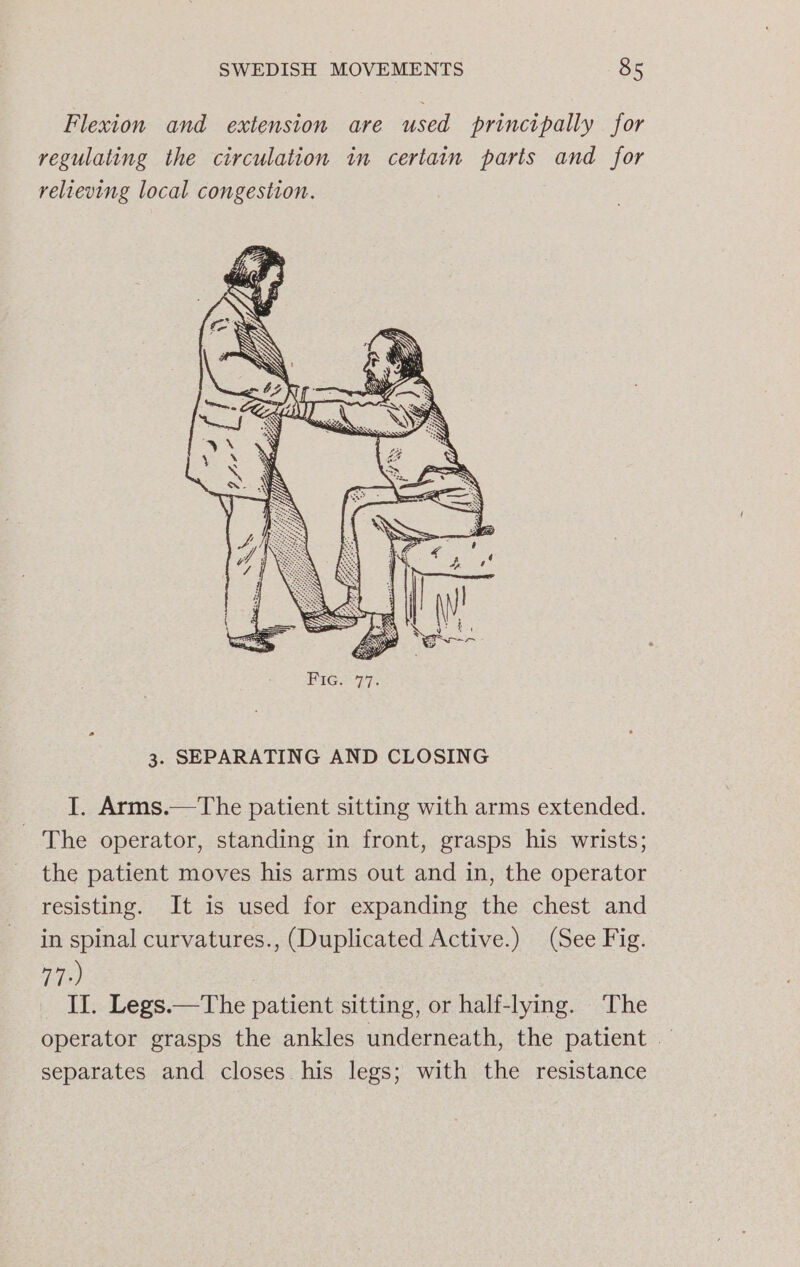 Flexion and extension are used principally for regulating the circulation in certain parts and for relieving local congestion. 3. SEPARATING AND CLOSING I. Arms.—The patient sitting with arms extended. - The operator, standing in front, grasps his wrists; the patient moves his arms out and in, the operator resisting. It is used for expanding the chest and in spinal curvatures., (Duplicated Active.) (See Fig. 77°) II. Legs.—The patient sitting, or half-lying. The operator grasps the ankles underneath, the patient — separates and closes his legs; with the resistance