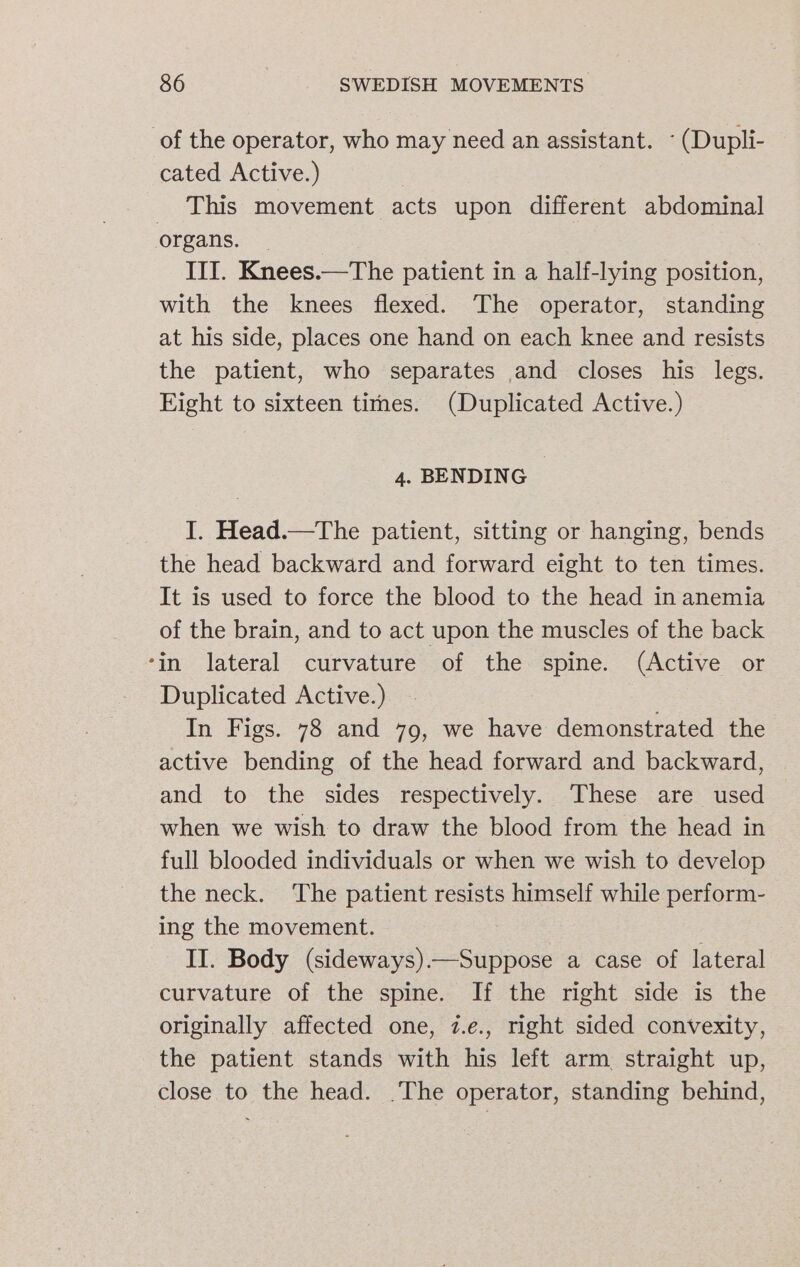 of the operator, who may need an assistant. (Dupli- cated Active.) | This movement acts upon different abdominal organs. | III. Knees.—The patient in a half-lying position, with the knees flexed. The operator, standing at his side, places one hand on each knee and resists the patient, who separates and closes his legs. Eight to sixteen tirnes. (Duplicated Active.) 4. BENDING I. Head.—The patient, sitting or hanging, bends the head backward and forward eight to ten times. It is used to force the blood to the head in anemia of the brain, and to act upon the muscles of the back ‘in lateral curvature of the spine. (Active or Duplicated Active.) In Figs. 78 and 79, we have demonstrated the active bending of the head forward and backward, and to the sides respectively. These are used when we wish to draw the blood from the head in full blooded individuals or when we wish to develop the neck. ‘The patient resists himself while perform- ing the movement. II. Body (sideways).—Suppose a case of lateral curvature of the spine. If the right side is the originally affected one, 7.e., right sided convexity, the patient stands with his left arm straight up, close to the head. .The operator, standing behind,
