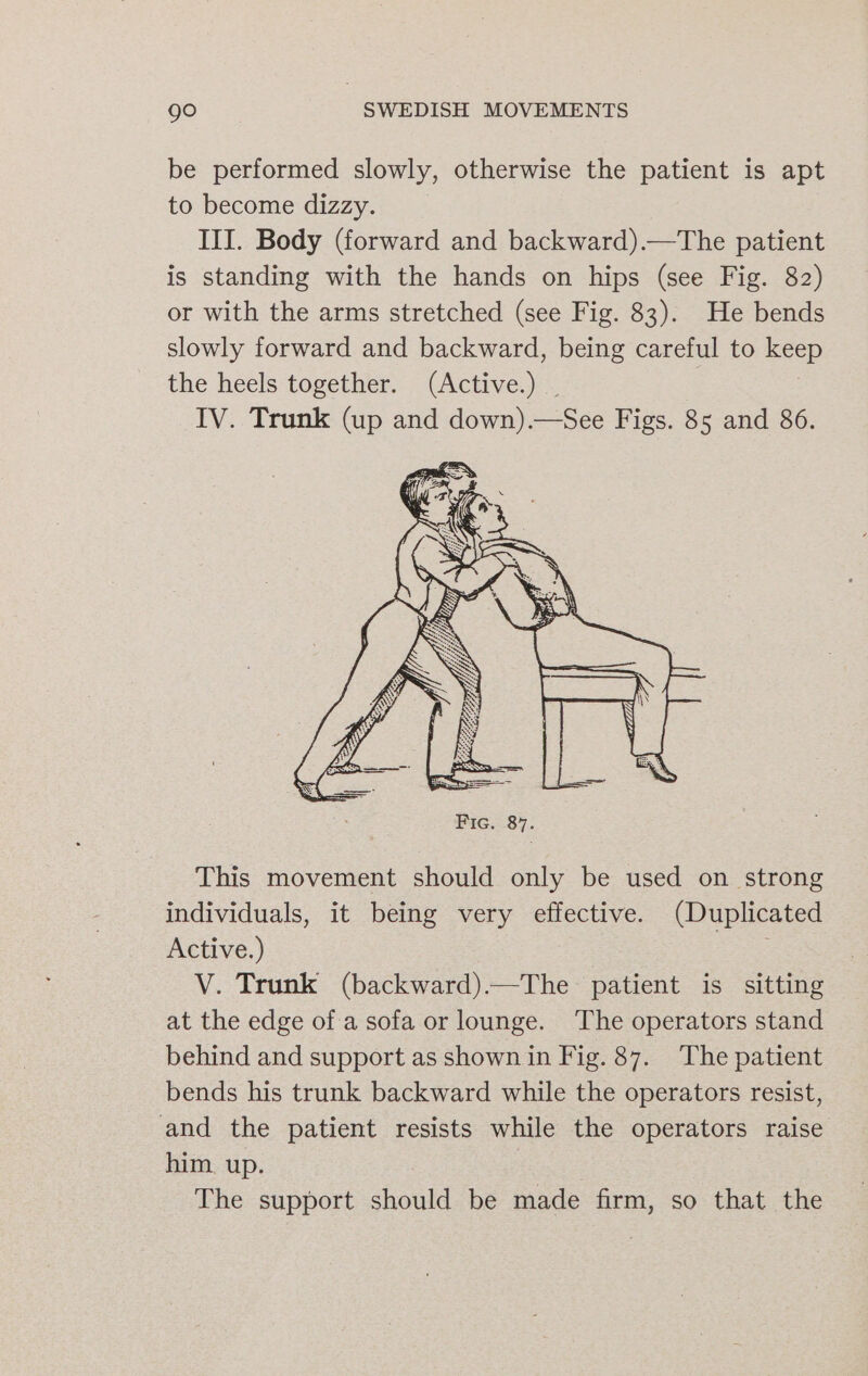 be performed slowly, otherwise the patient is apt to become dizzy. IIJ. Body (forward and backward).—The patient is standing with the hands on hips (see Fig. 82) or with the arms stretched (see Fig. 83). He bends slowly forward and backward, being careful to keep the heels together. (Active.) . IV. Trunk (up and down).—See Figs. 85 and 86. This movement should only be used on strong individuals, it being very effective. (Duplicated Active.) V. Trunk (backward).—The patient is sitting at the edge of a sofa or lounge. The operators stand behind and support as shown in Fig. 87. The patient bends his trunk backward while the operators resist, and the patient resists while the operators raise him. up. , The support should be made firm, so that the