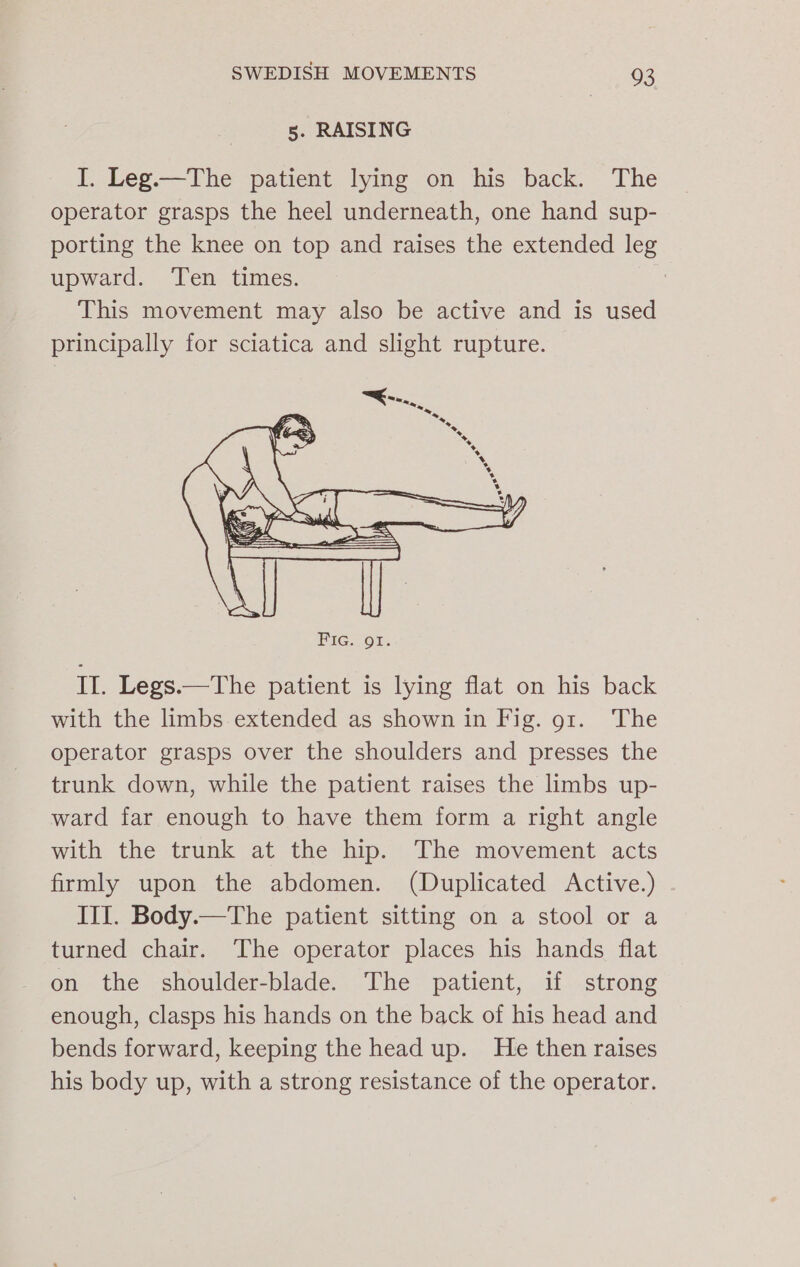 5. RAISING I. Leg.—The patient lying on his back. The operator grasps the heel underneath, one hand sup- porting the knee on top and raises the extended leg upward. Ten times. | This movement may also be active and is used principally for sciatica and slight rupture. II. Legs.—The patient is lying flat on his back with the limbs extended as shown in Fig. 91. The operator grasps over the shoulders and presses the trunk down, while the patient raises the limbs up- ward far enough to have them form a right angle with the trunk at the hip. The movement acts firmly upon the abdomen. (Duplicated Active.) III. Body.—The patient sitting on a stool or a turned chair. The operator places his hands flat on the shoulder-blade. The patient, if strong enough, clasps his hands on the back of his head and bends forward, keeping the head up. He then raises his body up, with a strong resistance of the operator.