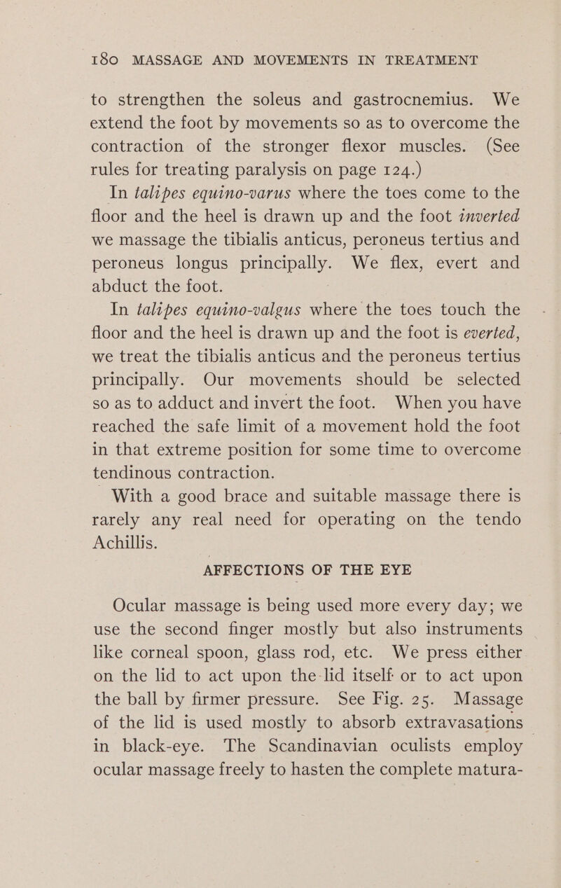 to strengthen the soleus and gastrocnemius. We extend the foot by movements so as to overcome the contraction of the stronger flexor muscles. (See rules for treating paralysis on page 124.) In talipes equino-varus where the toes come to the floor and the heel is drawn up and the foot znverted we massage the tibialis anticus, peroneus tertius and peroneus longus pepe We flex, evert and abduct the foot. In talipes equino-valgus where the toes touch the floor and the heel is drawn up and the foot is everted, we treat the tibialis anticus and the peroneus tertius principally. Our movements should be selected so as to adduct and invert the foot. When you have reached the safe limit of a movement hold the foot in that extreme position for some time to overcome tendinous contraction. - With a good brace and suitable massage there is rarely any real need for operating on the tendo Achillis. AFFECTIONS OF THE EYE Ocular massage is being used more every day; we use the second finger mostly but also instruments like corneal spoon, glass rod, etc. We press either on the lid to act upon the-lid itself or to act upon the ball by firmer pressure. See Fig. 25. Massage of the lid is used mostly to absorb extravasations | in black-eye. The Scandinavian oculists employ ocular massage freely to hasten the complete matura-