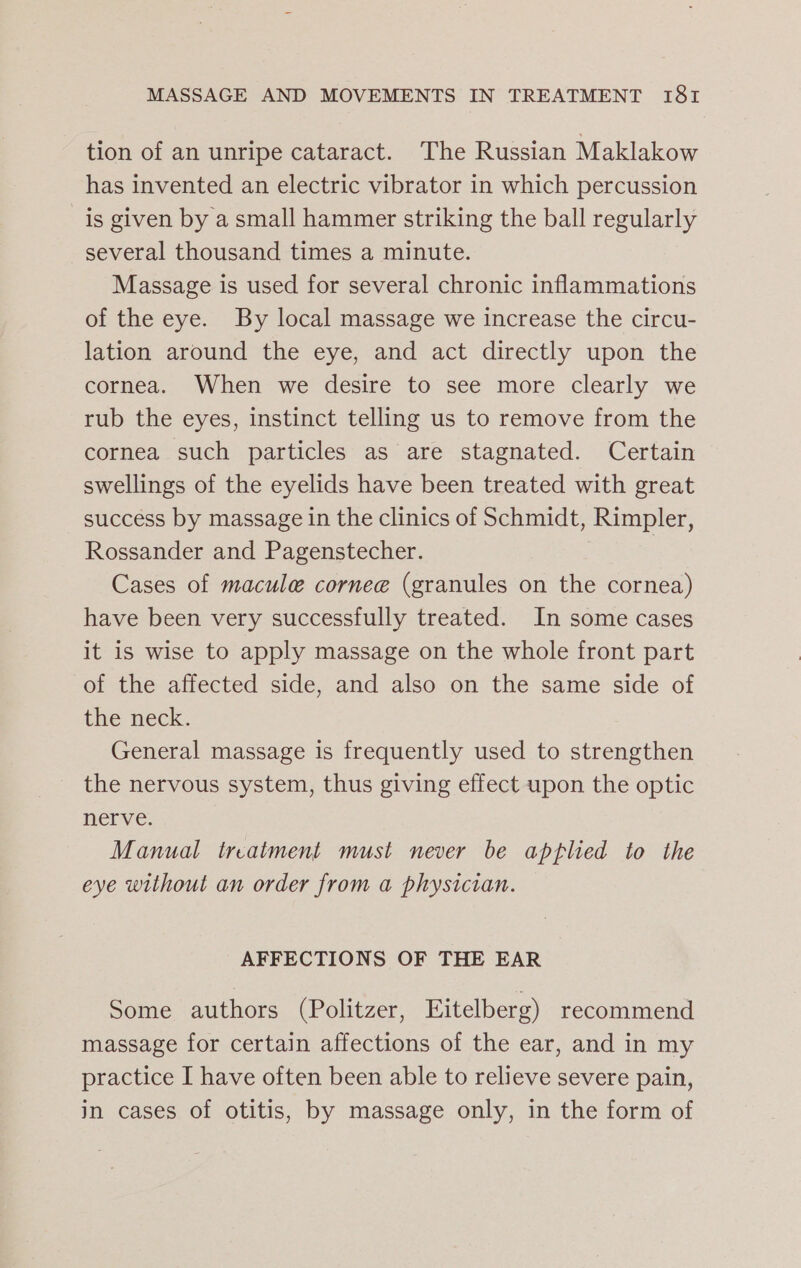 tion of an unripe cataract. The Russian Maklakow has invented an electric vibrator in which percussion is given by a small hammer striking the ball regularly several thousand times a minute. Massage is used for several chronic inflammations of the eye. By local massage we increase the circu- lation around the eye, and act directly upon the cornea. When we desire to see more clearly we rub the eyes, instinct telling us to remove from the cornea such particles as are stagnated. Certain swellings of the eyelids have been treated with great success by massage in the clinics of Schmidt, Rimpler, Rossander and Pagenstecher. Cases of macule cornee (granules on the cornea) have been very successfully treated. In some cases it is wise to apply massage on the whole front part of the affected side, and also on the same side of the neck. General massage is frequently used to strengthen the nervous system, thus giving effect upon the optic nerve. Manual treatment must never be apflied to the eye without an order from a physician. AFFECTIONS OF THE EAR Some authors (Politzer, Eitelberg) recommend massage for certain affections of the ear, and in my practice I have often been able to relieve severe pain, in cases of otitis, by massage only, in the form of