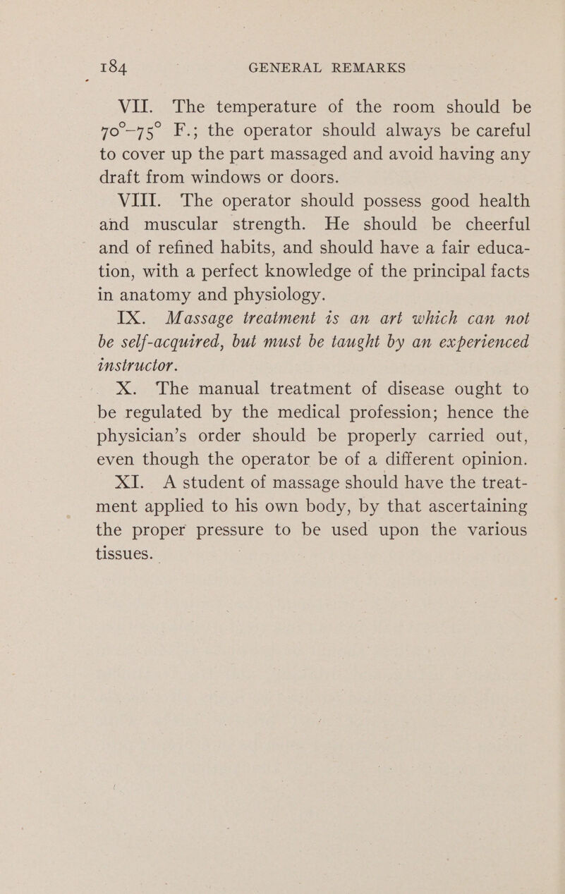 VII. The temperature of the room should be “0°—-75° F.; the operator should always be careful to cover up the part massaged and avoid having any draft from windows or doors. VIII. The operator should possess good health and muscular strength. He should be cheerful ~ and of refined habits, and should have a fair educa- tion, with a perfect knowledge of the principal facts in anatomy and physiology. IX. Massage treatment is an art which can not be self-acquired, but must be taught by an experienced instructor. xX. The manual treatment of disease ought to be regulated by the medical profession; hence the physician’s order should be properly carried out, even though the operator be of a different opinion. XI. A student of massage should have the treat- ment applied to his own body, by that ascertaining the proper pressure to be used upon the various tissues. 7