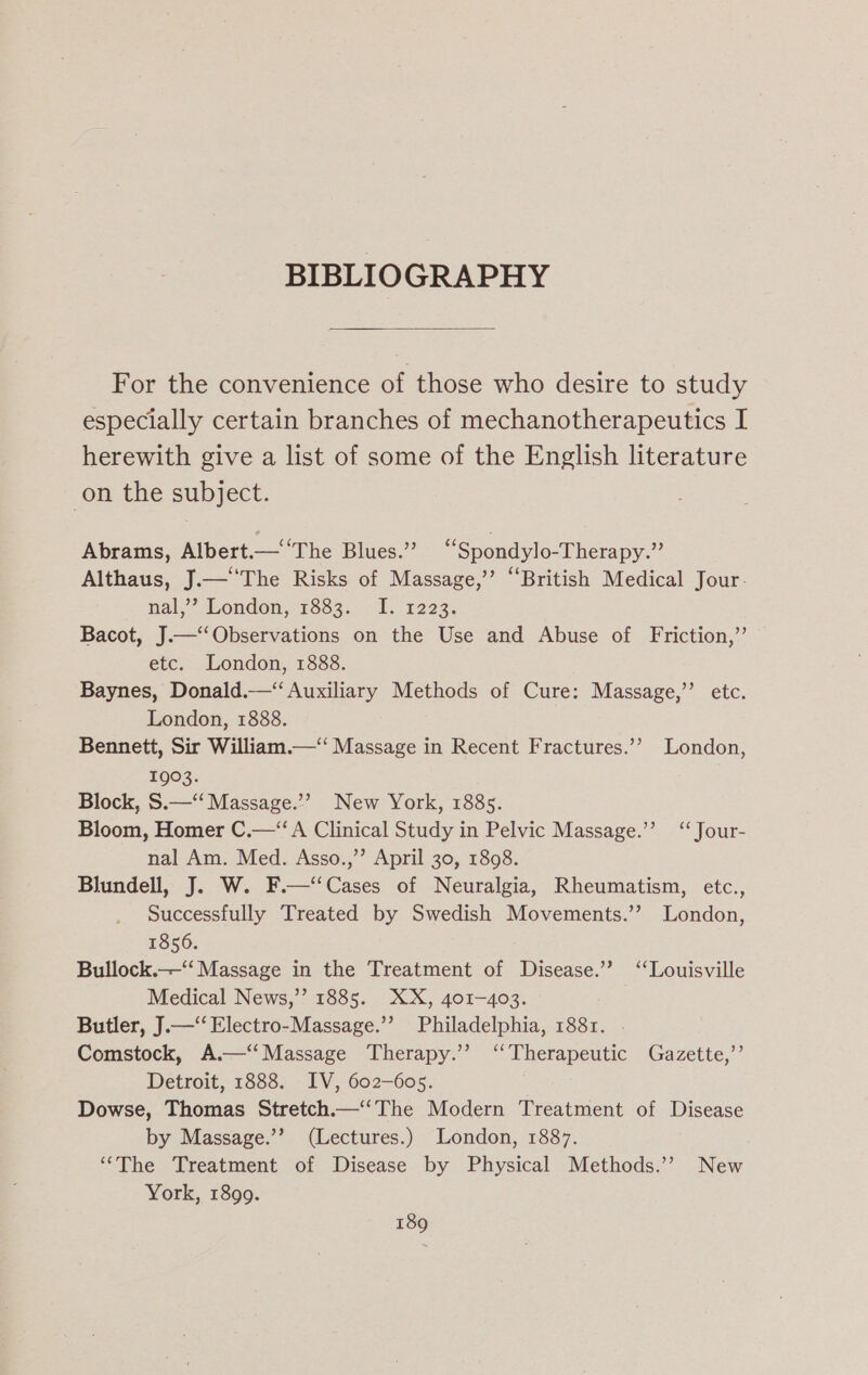 BIBLIOGRAPHY For the convenience of those who desire to study especially certain branches of mechanotherapeutics I herewith give a list of some of the English literature on the subject. Abrams, Albert.—‘‘The Blues.” “Spondylo-Therapy.”’ Althaus, J.—‘‘The Risks of Massage,’’ “British Medical Jour. nal,””. London, 1883... 1. 1223. Bacot, J.—‘‘Observations on the Use and Abuse of Friction,”’ etc. London, 1888. Baynes, Donald.—“‘ Auxiliary Methods of Cure: Massage,”’ etc. London, 1888. Bennett, Sir William. Massage in Recent Fractures.’’ London, 1903. Block, S.—‘‘ Massage.’ New York, 1885. Bloom, Homer C.—‘‘ A Clinical Study in Pelvic Massage.’’ ‘‘Jour- nal Am. Med. Asso.,’’ April 30, 1898. Blundell, J. W. F.—‘‘Cases of Neuralgia, Rheumatism, etc., Successfully Treated by Swedish Movements.’? London, 1856. Bullock.——“‘ Massage in the Treatment of Disease.’ ‘Louisville Medical News,’’ 1885. XX, 401-403. Butler, J.—‘‘ Electro-Massage.”’ Philadelphia, 1881. . Comstock, A.—‘‘Massage Therapy.’ “Therapeutic Gazette,’’ Detroit, 1888. IV, 602-605. Dowse, Thomas Stretch.—’The Modern Treatment of Disease by Massage.’? (Lectures.) London, 1887. “The Treatment of Disease by Physical Methods.’? New York, 1899.