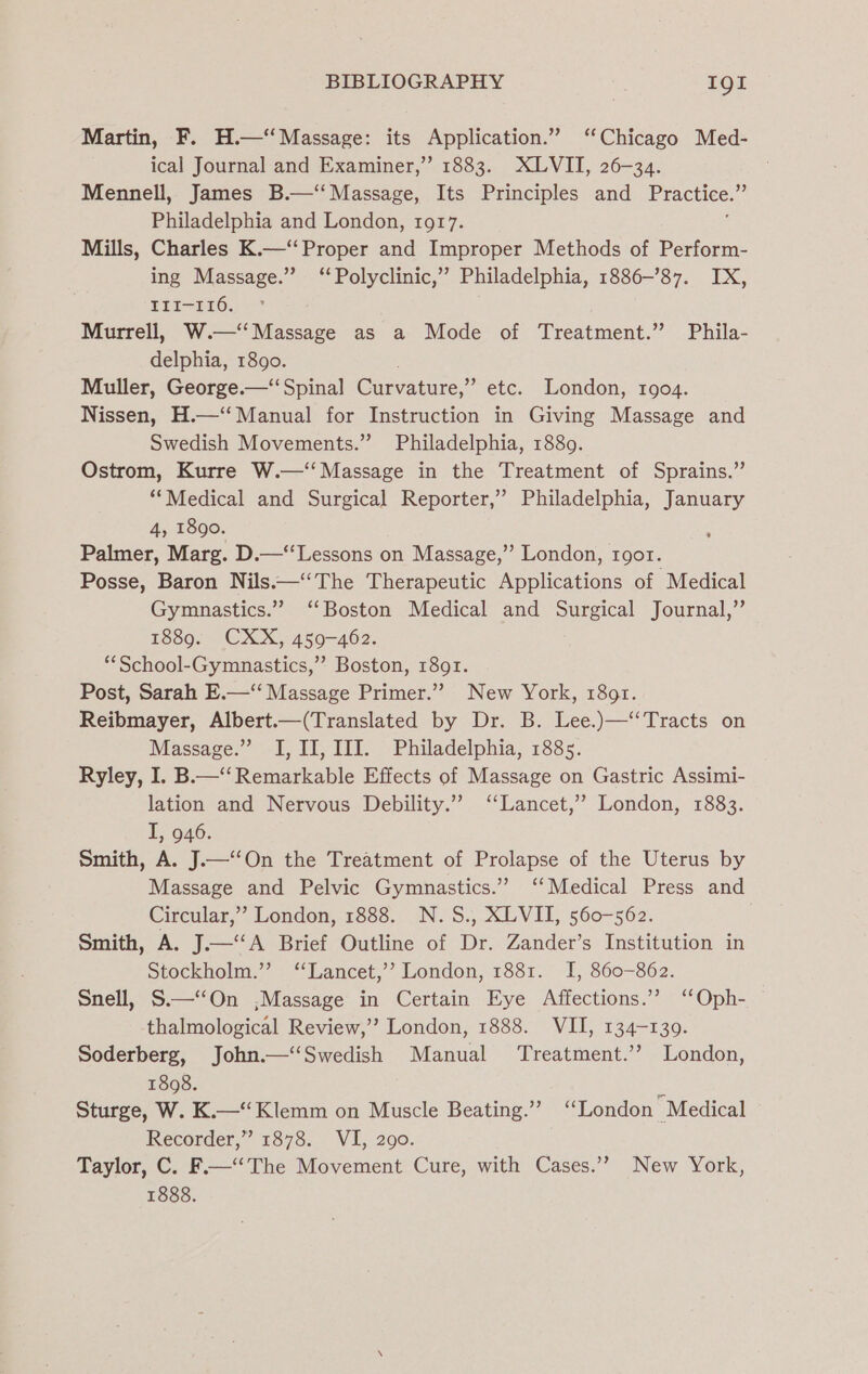 Martin, F. H.—‘‘Massage: its Application.” ‘Chicago Med- ical Journal and Examiner,” 1883. XLVII, 26-34. Mennell, James B.—‘‘ Massage, Its Principles and Practice. Philadelphia and London, 1917. Mills, Charles K.—‘‘Proper and Improper Methods of Perform- ing Massage.” “Polyclinic,” Philadelphia, 1886-87. IX, EII-T16. Murrell, W.—‘‘Massage as a Mode of Treatment.” Phila- delphia, 1890. Muller, George.—‘‘ Spinal Cae etc. London, 1904. Nissen, H.—‘“‘ Manual for Instruction in Giving Massage and Swedish Movements.” Philadelphia, 1889. Ostrom, Kurre W.—‘‘ Massage in the Treatment of Sprains.” ‘“Medical and Surgical Reporter,” Philadelphia, January 4, 1890. Palmer, Marg. D.—‘‘Lessons on Massage,’’ London, 1gor. Posse, Baron Nils.—‘The Therapeutic Applications of Medical Gymnastics.” ‘Boston Medical and Surgical Journal,” 1889. CXX, 459-462. ‘*School-Gymnastics,”’ Boston, 1891. Post, Sarah E.—‘‘ Massage Primer.”’ New York, 1891. Reibmayer, Albert.—(Translated by Dr. B. Lee.)—‘‘Tracts on Massage.” I, II, III. Philadelphia, 1885. Ryley, I. B—‘‘ Remarkable Effects of Massage on Gastric Assimi- lation and Nervous Debility.” ‘Lancet,’ London, 1883. I, 946. Smith, A. J.—‘‘On the Treatment of Prolapse of the Uterus by Massage and Pelvic Gymnastics.” ‘Medical Press and Circular,” London, 1888. N.S., XLVII, 560-562. Smith, A. J.—‘‘A Brief Outline of Dr. Zander’s Institution in Stockholm.”’ ‘“Lancet,’’ London, 1881. I, 860-862. Snell, S—‘‘On ,Massage in Certain Eye Affections.’? ‘Oph- thalmological Review,’’? London, 1888. VII, 134-1309. Soderberg, John.—‘‘Swedish Manual ‘Treatment.’? London, 1898. - Sturge, W. K.—“ Klemm on Muscle Beating.” ‘London Medical Recorder,” 1878. VI, 290. Taylor, C. F.—‘‘The Movement Cure, with Cases.’”? New York, 1888.