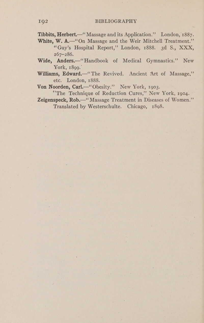 Tibbits, Herbert.—“ Massage and its Application.’’ London, 1887. White, W. A.—‘‘On Massage and the Weir Mitchell Treatment.”’ “Guy’s Hospital Report,’’ London, 1888. 3d S., XXX, 267-286. i Wide, Anders.—“‘Handbook of Medical Gymnastics.” New York, 1899. Williams, Edward.—‘‘The Revived. Ancient Art of Massage,’ etc. London, 1888. Von Noorden, Carl.—‘‘Obesity.’”? New York, 1903. “The Technique of Reduction Cures,’’ New York, rgo4. Zeigenspeck, Rob.—‘“‘ Massage Treatment in Diseases of Women.”’ Translated by Westerschulte. Chicago, 1808.