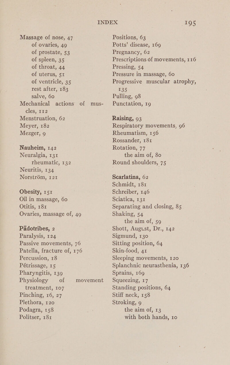 Massage of nose, 47 of ovaries, 49 of prostate, 53 of spleen, 35 of throat, 44 of uterus, 51 of ventricle, 35 rest after, 183 salve, 60 Mechanical actions cles, 112 Menstruation, 62 Meyer, 182 Mezger, 9 of mus- Nauheim, 142 Neuralgia, 131 rheumatic, 132 Neuritis, 134 Norstr6m, 121 Obesity, 151 Oil in massage, 60 Otitis, 181 Ovaries, massage of, 49 Padotribes, 2 Paralysis, 124 Passive movements, 76 Patella, fracture of, 176 Percussion, 18 Pétrissage, 15 Pharyngitis, 139 Physiology of treatment, 107 Pinching, 16, 27 Plethora, 120 Podagra, 158 Politser, 181 movement 195 Positions, 63 Potts’ disease, 169 Pregnancy, 62 Prescriptions of movements, 116 Pressing, 54 Pressure in massage, 60 Progressive muscular atrophy, 135 Pulling, 98 Punctation, 19 Raising, 93 Respiratory movements, 96 Rheumatism, 156 Rossander, 181 Rotation, 77 the aim of, 80 Round shoulders, 75 Scarlatina, 62 Schmidt, 181 Schreiber, 146 Sciatica, 135 Separating and closing, 85 Shaking, 54 | the aim of, 59 Shott, August, Dr., 142 Sigmund, 130 Sitting position, 64 Skin-food, 41 Sleeping movements, 120 Splanchnic neurasthenia, 136 Sprains, 169 Squeezing, 17 Standing positions, 64 Stiff neck, 158 Stroking, 9 | the aim of, 13 with both hands, 10
