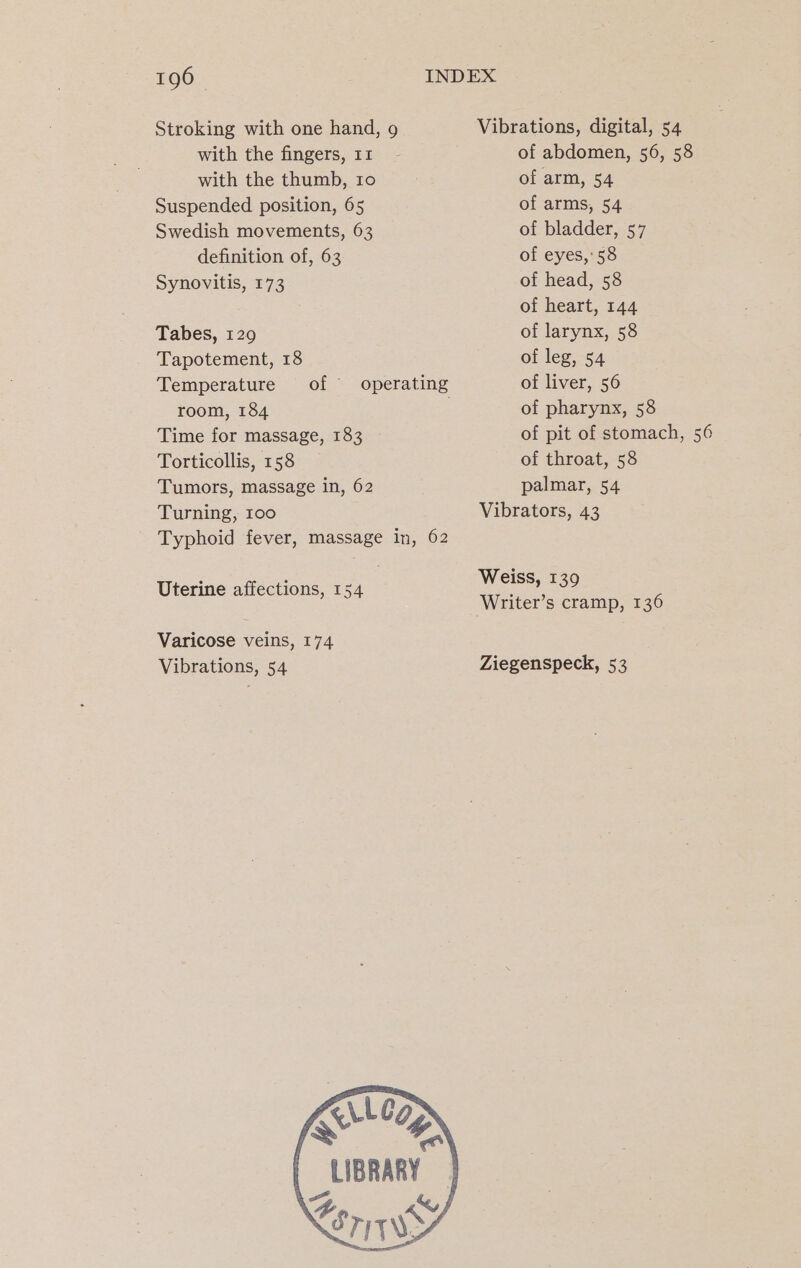 Stroking with one hand, 9 Vibrations, digital, 54 with the fingers, 11 - of abdomen, 56, 58 with the thumb, 10 of arm, 54 Suspended position, 65 of arms, 54 Swedish movements, 63 of bladder, 57 definition of, 63 of eyes, 58 Synovitis, 173 of head, 58 of heart, 144 Tabes, 129 of larynx, 58 Tapotement, 18 of leg, 54 Temperature of operating of liver, 56 room, 184 of pharynx, 58 Time for massage, 183 of pit of stomach, 56 Torticollis, 158 of throat, 58 Tumors, massage in, 62 palmar, 54 Turning, 100 Vibrators, 43 Typhoid fever, massage in, 62 Weiss, 139 Uterine affections, 1 pee! Writer’s cramp, 136 Varicose veins, 174 Vibrations, 54 Ziegenspeck, 53 LLe | LIBRARY | i &amp;, f SEriwy