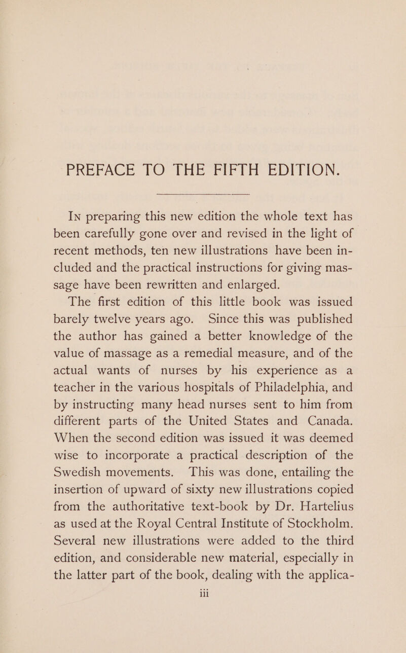 IN preparing this new edition the whole text has been carefully gone over and revised in the light of recent methods, ten new illustrations have been in- cluded and the practical instructions for giving mas- sage have been rewritten and enlarged. The first edition of this little book was issued barely twelve years ago. Since this was published the author has gained a better knowledge of the value of massage as a remedial measure, and of the actual wants of nurses by his experience as a teacher in the various hospitals of Philadelphia, and by instructing many head nurses sent to him from different parts of the United States and Canada. When the second edition was issued it was deemed wise to incorporate a practical description of the Swedish movements. This was done, entailing the insertion of upward of sixty new illustrations copied from the authoritative text-book by Dr. Hartelius as used at the Royal Central Institute of Stockholm. Several new illustrations were added to the third edition, and considerable new material, especially in the latter part of the book, dealing with the applica- 1]1