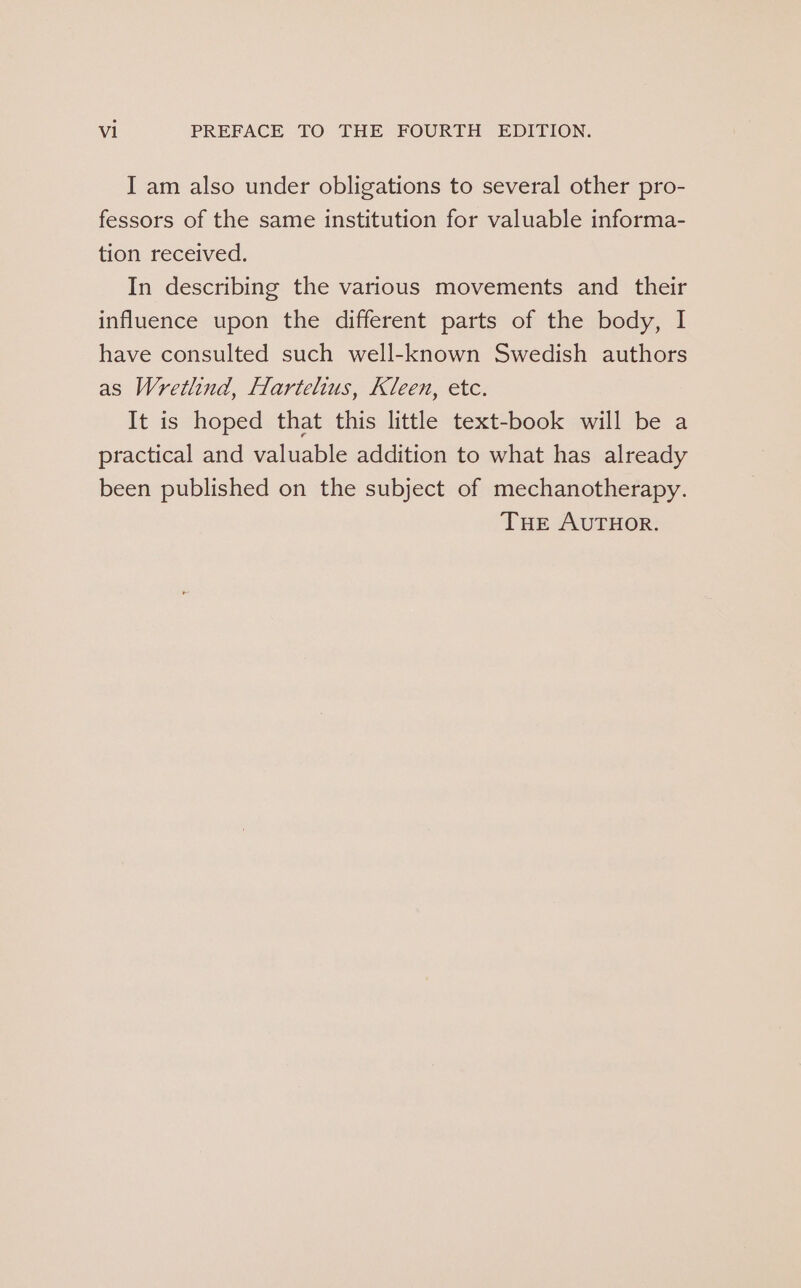 I am also under obligations to several other pro- fessors of the same institution for valuable informa- tion received. In describing the various movements and their influence upon the different parts of the body, I have consulted such well-known Swedish authors as Wretlind, Hartelius, Kleen, etc. It is hoped that this little text-book will be a practical and valuable addition to what has already been published on the subject of mechanotherapy. THE AUTHOR.