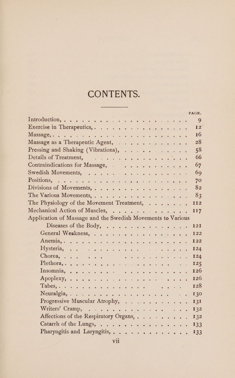 CONTENTS. PAGE. RO ONCHOR Sie) ho 65658 Py 6 ops ol Tee Ok eA 9 Exercise in yerapentics, sale’ ak Kok. gitan, Ue a. nes ee 12 Massage,. . . . Fete ie Ee nc SR, Le 16 Massage as a Seesendc oe Ee ee Re Pressing and Shaking ia a iy Sanaa on me mere 58 Details of Treatment, eee ee Ore ae ae ee ar ee Contraindications for Massage, 67 Swedish Movements, 69 Positions; . .. 6 a aochattn Gy feet 79 Divisions of Movenients; aie aes Taare 82 She Vasious: Movements, . 00. os ee Geen 83 The Physiology of the Movement Treatment, ...... 112 Mechanical Action. of Muscles... &lt;4. -5..4- 4a) oc ksdace pit ecb we oe 117 Application of Massage and the Swedish Moxements to Various Diseases Of tie BOdy,. 5. ks SS aus bs 8 we ta 121 Greerale WERK GOSS tu hrs eee rds ae ee Go eee LIES RE Lee ae MOMMY Eee aOR Ent NS ME EE E22 Ey Seas NaN care SoS eis sh ys « iy Ben cal! ps as ws alata 124 Chorea, .. . ee ena : 124 BACKHOE oe: So a Satan ted de Paice eta 125 ANSOMNIA, Goods he se ier ine ae ae a en 5 ds 126 PROC TT a. fa toed sc Ga ah PR, Sees coe, Mok ey cA ogre QE ES aC Un ane mere 128 WNederigtas') Reise es Anh kee eta Det 130 Progressive Muscular Agent en eet 131 Wamrers: Cramip, © a 5 \-% 6 4. sui ot [als eight ok ore eee Affections of the Respiratory Greens rg he ke tg oe 132 Catamnot the Manges, Sa es ee eS 7s E33 Pharyngitis and, Laryngitis, (ne ia 5 rele «so 233 Vil